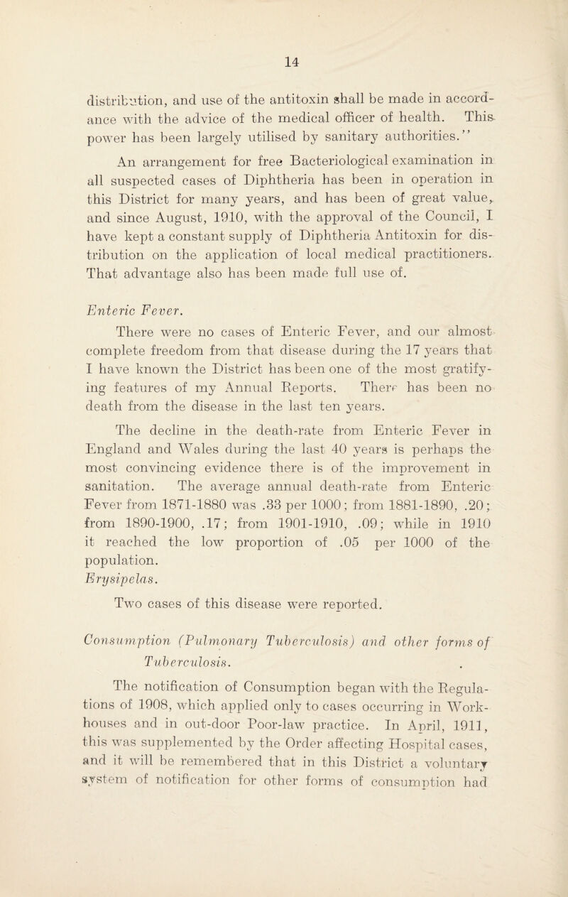 distribution, and use of the antitoxin shall be made in accord¬ ance with the advice of the medical officer of health. This, power has been largely utilised by sanitary authorities.” An arrangement for free Bacteriological examination in all suspected cases of Diphtheria has been in operation in this District for many years, and has been of great value, and since August, 1910, with the approval of the Council, I have kept a constant supply of Diphtheria Antitoxin for dis¬ tribution on the application of local medical practitioners. That advantage also has been made full use of. Enteric Fever. There were no cases of Enteric Fever, and our almost complete freedom from that disease during the 17 years that I hai^e known the District has been one of the most gratify¬ ing features of my Annual Reports. There has been no death from the disease in the last ten years. The decline in the death-rate from Enteric Fever in England and Wales during the last 40 years is perhaps the most convincing evidence there is of the improvement in sanitation. The average annual death-rate from Enteric Fever from 1871-1880 was .33 per 1000; from 1881-1890, .20; from 1890-1900, .17; from 1901-1910, .09; while in 1910 it reached the low proportion of .05 per 1000 of the population. Erysipelas. Two cases of this disease were reported. Consumption (Pulmonary Tuberculosis) and other forms of Tuberculosis. The notification of Consumption began with the Regula¬ tions of 1908, which applied only to cases occurring in Work- houses and in out-door Poor-law practice. In April, 1911, this was supplemented by the Order affecting Hospital cases, and it will be remembered that in this District a voluntary «y system of notification for other forms of consumption had