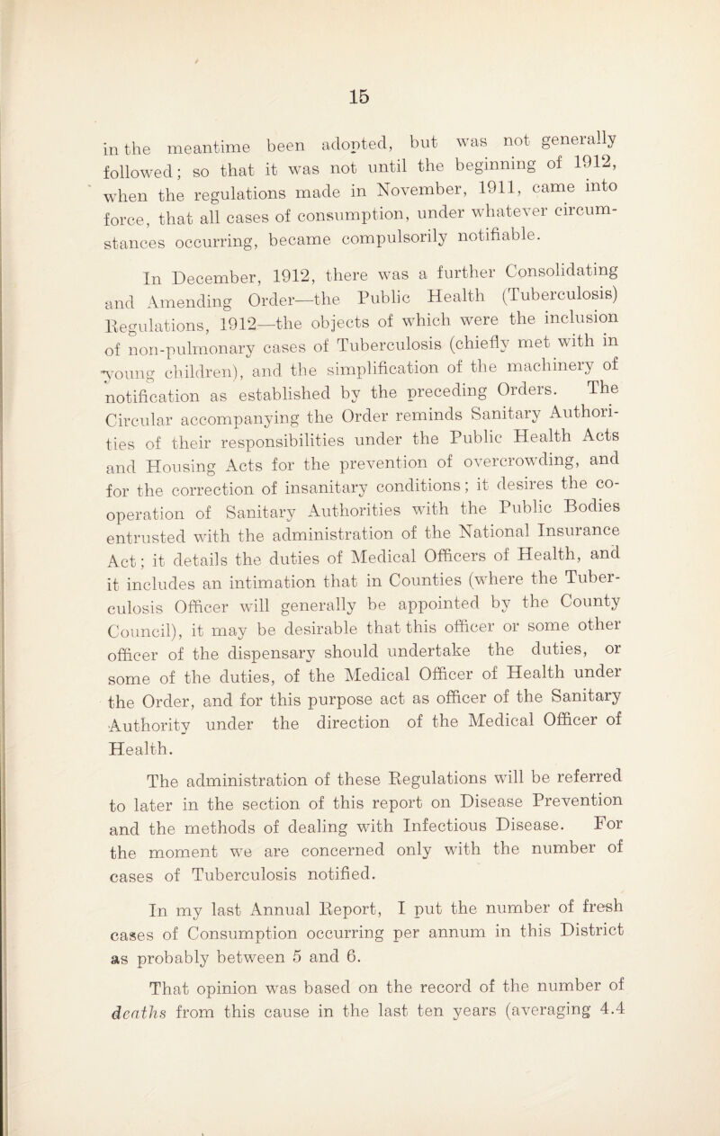in the meantime been adopted, but was not generally followed; so that it was not until the beginning of 1912, when the regulations made in November, 1911, came into force, that all cases of consumption, under whatever circum¬ stances occurring, became compulsorily notifiable. In December, 1912, there was a further Consolidating and Amending Order—the Public Health (Tuberculosis) Regulations, 1912—the objects of which were the inclusion of non-pulmonary cases of Tuberculosis (chiefly met with in -young children), and the simplification of the machinery of notification as established by the preceding Orders. The Circular accompanying the Order reminds Sanitary Authori¬ ties of their responsibilities under the Public Plealth Acts and Housing Acts for the prevention of overcrowding, and for the correction of insanitary conditions; it desires the co¬ operation of Sanitary Authorities with the Public Bodies entrusted with the administration of the National Insurance Act; it details the duties of Medical Officers of Health, and it includes an intimation that in Counties (where the Tuber¬ culosis Officer will generally be appointed by the County Council), it may be desirable that this officer or some other officer of the dispensary should undertake the duties, or some of the duties, of the Medical Officer of Health undei the Order, and for this purpose act as officer of the Sanitary Authority under the direction of the Medical Officer of Health. The administration of these Regulations will be referred to later in the section of this report on Disease Prevention and the methods of dealing with Infectious Disease. For the moment we are concerned only with the number of cases of Tuberculosis notified. In my last Annual Report, I put the number of fresh cases of Consumption occurring per annum in this District as probably between 5 and 6. That opinion wTas based on the record of the number of deaths from this cause in the last ten years (averaging 4.4
