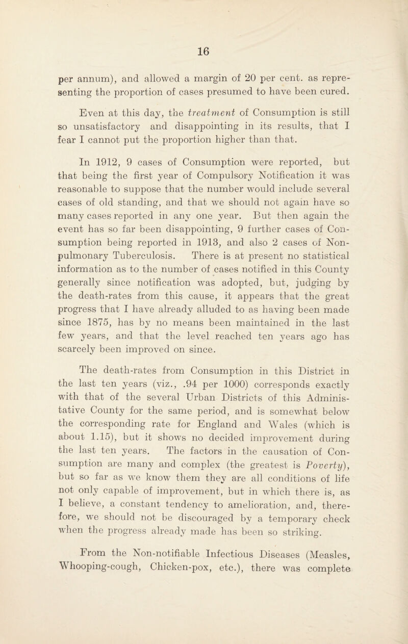 per annum), and allowed a margin of 20 per cent, as repre¬ senting the proportion of cases presumed to have been cured. Even at this day, the treatment of Consumption is still so unsatisfactory and disappointing in its results, that I fear I cannot put the proportion higher than that. In 1912, 9 cases of Consumption were reported, but that being the first year of Compulsory Notification it was reasonable to suppose that the number would include several cases of old standing, and that we should not again have so many cases reported in any one year. But then again the event has so far been disappointing, 9 further cases of Con¬ sumption being reported in 1913, and also 2 cases of Non- pulmonary Tuberculosis. There is at present no statistical information as to the number of cases notified in this County generally since notification was adopted, but, judging by the death-rates from this cause, it appears that the great progress that I have already alluded to as having been made since 1875, has by no means been maintained in the last few years, and that the level reached ten years ago has scarcely been improved on since. The death-rates from Consumption in this District in the last ten years (viz., .94 per 1000) corresponds exactly with that of the several Urban Districts of this Adminis- tative County for the same period, and is somewhat below the corresponding rate for England and Wales (which is about 1.15), but it shows no decided improvement during the last ten years. The factors in the causation of Con¬ sumption are many and complex (the greatest is Poverty), but so far as we know them they are all conditions of life not only capable of improvement, but in which there is, as I believe, a constant tendency to amelioration, and, there¬ fore, we should not be discouraged by a temporary check when the progress already made has been so striking. From the Non-notifiable Infectious Diseases (Measles, Whooping-cough, Chicken-pox, etc.), there was complete