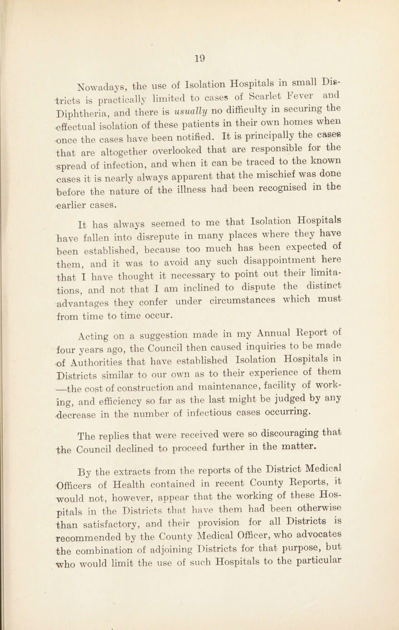 Nowadays, the use of Isolation Hospitals in small Dis¬ tricts is practically limited to cases of Scarlet Fever and Diphtheria, and there is usually no difficulty in securing the effectual isolation of these patients in their own homes when once the cases have been notified. It is principally the cases that are altogether overlooked that are responsible for the spread of infection, and when it can be traced to the known cases it is nearly always apparent that the mischief was done before the nature of the illness had been recognised in the earlier cases. It has always seemed to me that Isolation Hospitals have fallen into disrepute in many places where they have been established, because too much has been expected of them, and it was to avoid any such disappointment here that I have thought it necessary to point out their limita¬ tions, and not that I am inclined to dispute the distinct advantages they confer under circumstances which must from time to time occur. Acting on a suggestion made in my Annual Report of four years ago, the Council then caused inquiries to be made of Authorities that have established Isolation Hospitals in Districts similar to our own as to their experience of them —the cost of construction and maintenance, facility of work¬ ing, and efficiency so far as the last might be judged by any ■decrease in the number of infectious cases occuiring. The replies that were received were so discouraging that the Council declined to proceed further in the matter. By the extracts from the reports of the District Medical Officers of Health contained in recent County Reports, it would not, however, appear that the working of these Hos¬ pitals in the Districts that have them had been otherwise than satisfactory, and their provision for all Districts is recommended by the County Medical Officer, who advocates the combination of adjoining Districts for that purpose, but who would limit the use of such Hospitals to the particular