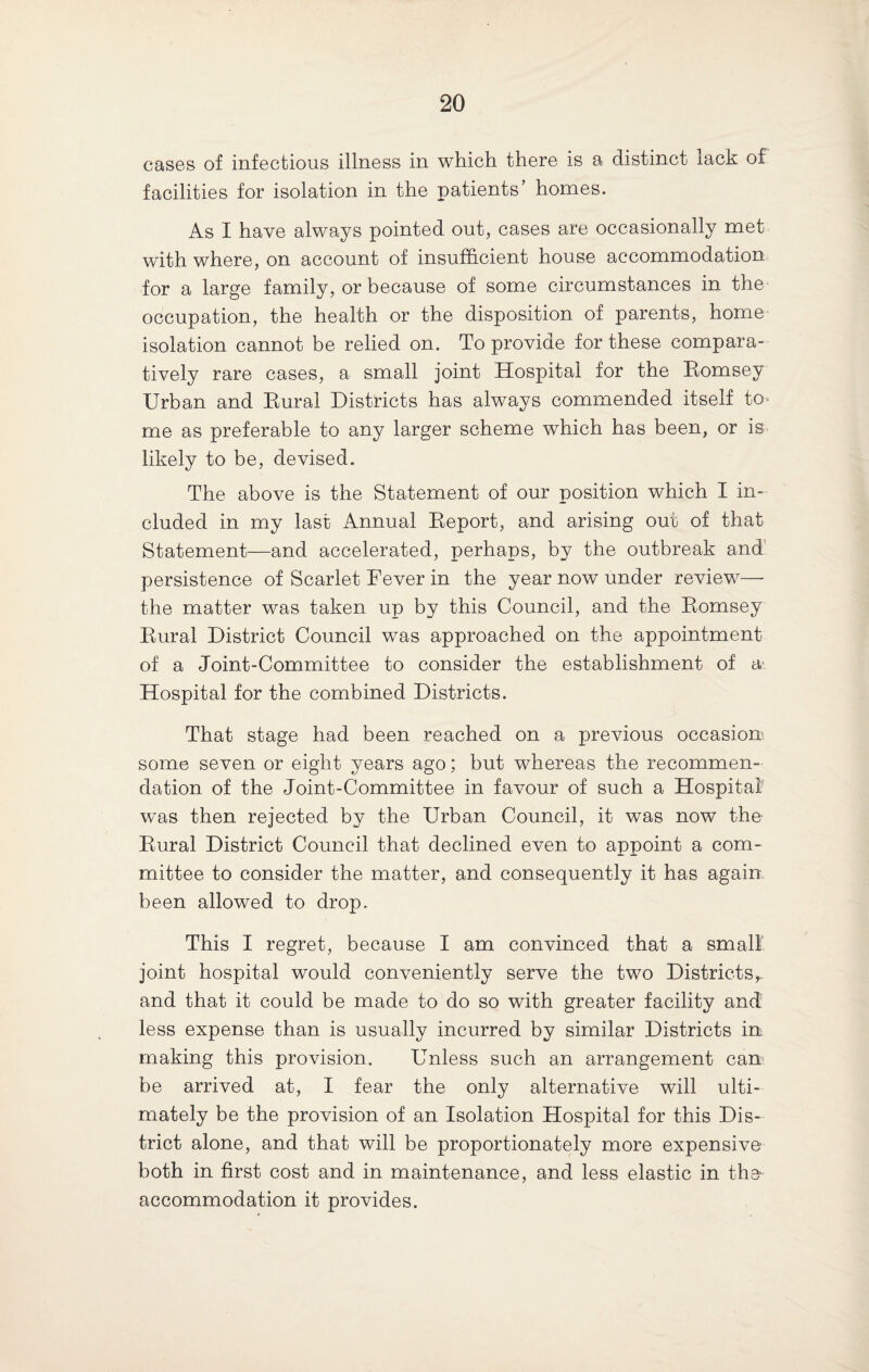 cases of infectious illness in which there is a distinct lack of facilities for isolation in the patients’ homes. As I have always pointed out, cases are occasionally met with where, on account of insufficient house accommodation for a large family, or because of some circumstances in the occupation, the health or the disposition of parents, home isolation cannot be relied on. To provide for these compara¬ tively rare cases, a small joint Hospital for the Hornsey Urban and Bural Districts has always commended itself to¬ me as preferable to any larger scheme which has been, or is likely to be, devised. The above is the Statement of our position which I in¬ cluded in my last Annual Eeport, and arising out of that Statement—and accelerated, perhaps, by the outbreak and persistence of Scarlet Fever in the year now under review— the matter was taken up by this Council, and the Hornsey Bural District Council was approached on the appointment of a Joint-Committee to consider the establishment of a Hospital for the combined Districts. That stage had been reached on a previous occasion' some seven or eight years ago; but whereas the recommen¬ dation of the Joint-Committee in favour of such a Hospital was then rejected by the Urban Council, it was now the Bural District Council that declined even to appoint a com¬ mittee to consider the matter, and consequently it has again been allowed to drop. This I regret, because I am convinced that a small' joint hospital would conveniently serve the two Districtsr and that it could be made to do so with greater facility and less expense than is usually incurred by similar Districts in making this provision. Unless such an arrangement can be arrived at, I fear the only alternative will ulti¬ mately be the provision of an Isolation Hospital for this Dis¬ trict alone, and that will be proportionately more expensive both in first cost and in maintenance, and less elastic in the accommodation it provides.