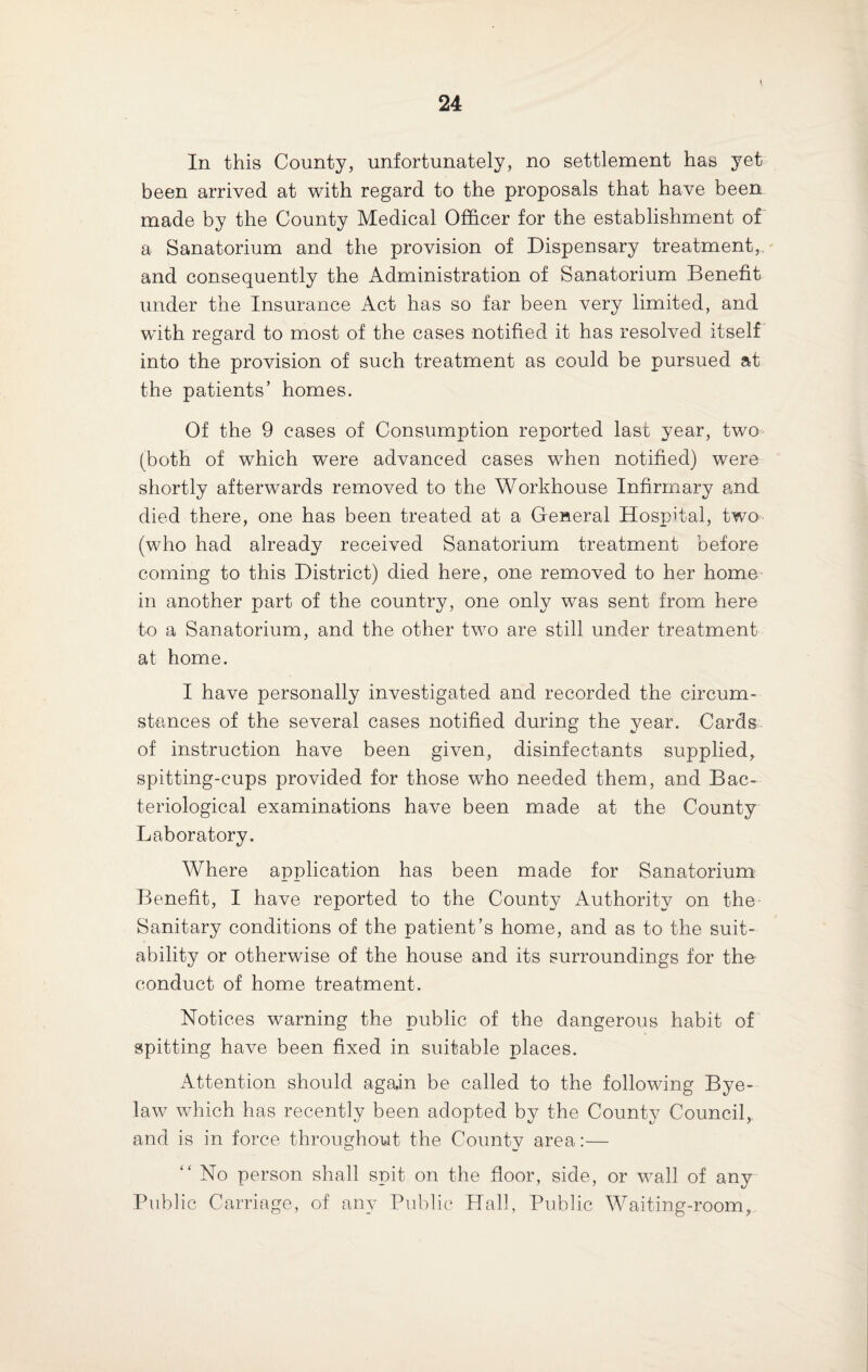 In this County, unfortunately, no settlement has yet been arrived at with regard to the proposals that have been made by the County Medical Officer for the establishment of a Sanatorium and the provision of Dispensary treatment, and consequently the Administration of Sanatorium Benefit under the Insurance Act has so far been very limited, and with regard to most of the cases notified it has resolved itself into the provision of such treatment as could be pursued at the patients’ homes. Of the 9 cases of Consumption reported last year, two (both of which were advanced cases when notified) were shortly afterwards removed to the Workhouse Infirmary and died there, one has been treated at a General Hospital, two (who had already received Sanatorium treatment before coming to this District) died here, one removed to her home in another part of the country, one only was sent from here to a Sanatorium, and the other two are still under treatment at home. I have personally investigated and recorded the circum¬ stances of the several cases notified during the year. Cards of instruction have been given, disinfectants supplied, spitting-cups provided for those who needed them, and Bac¬ teriological examinations have been made at the County Laboratory. Where application has been made for Sanatorium Benefit, I have reported to the County Authority on the Sanitary conditions of the patient’s home, and as to the suit¬ ability or otherwise of the house and its surroundings for the conduct of home treatment. Notices warning the public of the dangerous habit of spitting have been fixed in suitable places. Attention should again be called to the following Bye¬ law which has recently been adopted by the County Council, and is in force throughout the County area:— “ No person shall spit on the floor, side, or wall of any Public Carriage, of any Public Hall, Public Waiting-room,