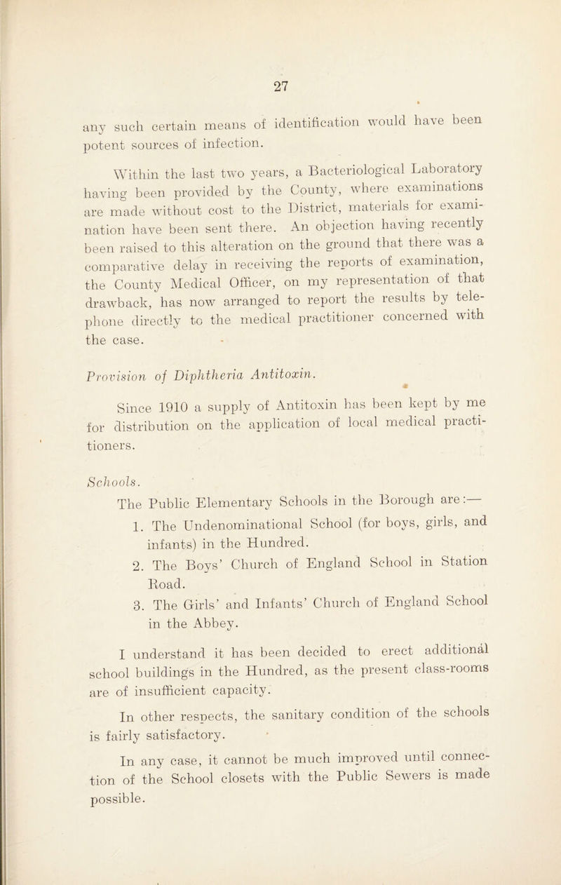 any such certain means of identification would have been potent sources of infection. Within the last two years, a Bacteriological Laboratory having been provided by the County, where examinations are made without cost to the District, materials for exami¬ nation have been sent there. An objection having recently been raised to this alteration on the ground that there was a comparative delay in receiving the reports of examination, the County Medical Officer, on my representation of that drawback, has now arranged to report the results by tele¬ phone directly to the medical practitioner concerned with the case. Provision of Diphtheria Antitoxin. Since 1910 a supply of Antitoxin has been kept by me for distribution on the application of local medical practi¬ tioners. Schools. The Public Elementary Schools in the Borough are:— 1. The Undenominational School (for boys, girls, and infants) in the Hundred. 2. The Boys’ Church of England School in Station Boad. 3. The Girls’ and Infants’ Church of England School in the Abbey. I understand it has been decided to erect additional school buildings in the Hundred, as the present class-rooms are of insufficient capacity. In other resnects, the sanitary condition of the schools is fairly satisfactory. In any case, it cannot be much improved until connec¬ tion of the School closets with the Public Sewers is made possible.