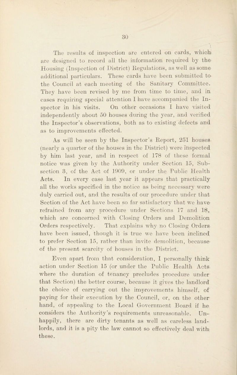 The results of inspection are entered on cards, which are designed to record all the information required by the Housing (Inspection of District) Regulations, as well as some additional particulars. These cards have been submitted to the Council at each meeting of the Sanitary Committee. They have been revised by me from time to time, and in cases requiring special attention I have accompanied the In¬ spector in his visits. On other occasions I have visited independently about 50 houses during the year, and verified the Inspector’s observations, both as to existing defects and as to improvements effected. As will be seen by the Inspector’s Report, 251 houses (nearly a quarter of the houses in the District) were inspected by him last year, and in respect of 178 of these formal notice was given by the Authority under Section 15, Sub¬ section 3, of the Act of 1909, or under the Public Health Acts. In every case last year it appears that practically all the works specified in the notice as being necessary were duly carried out, and the results of our procedure under that Section of the Act have been so far satisfactory that we have refrained from any procedure under Sections 17 and 18, which are concerned with Closing Orders and Demolition Orders respectively. That explains why no Closing Orders have been issued, though it is true we have been inclined to prefer Section 15, rather than invite demolition, because of the present scarcity of houses in the District. Even apart from that consideration, I personally think action under Section 15 (or under the Public Health Acts where the duration of tenancy precludes procedure under that Section) the better course, because it gives the landlord the choice of carrying out the improvements himself, of paying for their execution by the Council, or, on the other hand, of appealing to the Local Government Board if he considers the Authority’s requirements unreasonable. Un¬ happily, there are dirty tenants as well as careless land¬ lords, and it is a pity the law cannot so effectively deal with these.