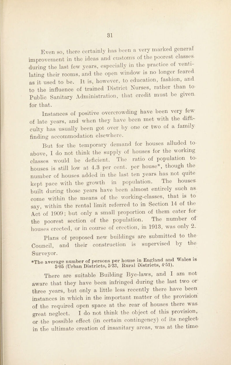 Even so, there certainly has been a very marked general improvement in the ideas and customs of the poorest classes during the last few years, especially in the practice of venti¬ lating their rooms, and the open window is no longer feared as it used to be. It is, however, to education, fashion, and to the influence of trained District Nurses, rather than to Public Sanitary Administration, that credit must be given for that. Instances of positive overcrowding have been very few of late years, and when they have been met with the diffi¬ culty has usually been got over by one or two of a family finding accommodation elsewhere. But for the temporary demand for houses alluded to above, I do not think the supply of houses for the working classes would be deficient. The ratio of population to houses is still low at 4.3 per cent, per house*, though the number of houses added in the last ten years has not quite kept pace with the growth in population. The houses built during those years have been almost entirely such as come within the means of the working-classes, that is to say, within the rental limit referred to in Section 14 of the Act of 1909; but only a small proportion of them cater for the poorest section of the population. The number of houses erected, or in course of erection, in 1913, was only 2. Plans of proposed new buildings are submitted to the Council, and their construction is supervised by the Surveyor. *The average number of persons per house in England and Wales is 5-05 (Urban Districts, 5‘33, Rural Districts, 4*51). There are suitable Building Bye-laws, and I am not aware that they have been infringed during the last two or three years, but only a little less recently there have been instances in which in the important matter of the provision of the required open space at the rear of houses there was great neglect. I do not think the object of this provision, or the possible effect (in certain contingency) of its neglect in the ultimate creation of insanitary areas, was at the time