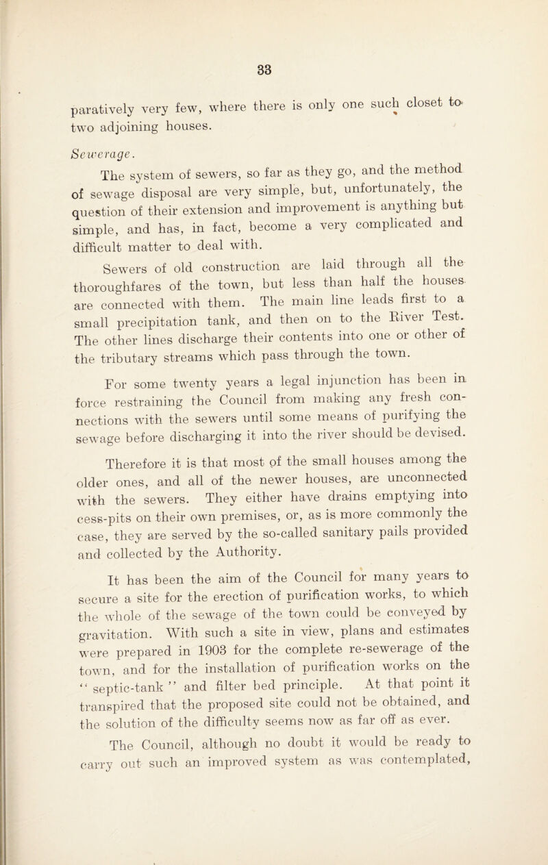S3 paratively very few, where there is only one such closet to two adjoining houses. Se werage. The system of sewers, so far as they go, and the method of sewage disposal are very simple, but, unfortunately, the question of their extension and improvement is anything but simple, and has, in fact, become a very complicated and difficult matter to deal with. Sewers of old construction are laid through all the thoroughfares of the town, but less than half the houses, are connected with them. The main line leads first to a small precipitation tank, and then on to the River Test. The other lines discharge their contents into one or other of the tributary streams which pass through the town. For some twenty years a legal injunction has been in force restraining the Council from making any fresh con¬ nections with the sewers until some means of purifying the sewage before discharging it into the river should be devised. Therefore it is that most of the small houses among the older ones, and all of the newer houses, are unconnected with the sewers. They either have drains emptying into cess-pits on their own premises, or, as is more commonly the case, they are served by the so-called sanitary pails provided and collected by the Authority. It has been the aim of the Council for many years to secure a site for the erection of purification works, to which the whole of the sewage of the town could be conveyed by gravitation. With such a site in view, plans and estimates were prepared in 1903 for the complete re-sewerage of the town, and for the installation of purification works on the “ septic-tank ” and filter bed principle. At that point it transpired that the proposed site could not be obtained, and the solution of the difficulty seems now as far off as ever. The Council, although no doubt it would be ready to carry out such an improved system as was contemplated,