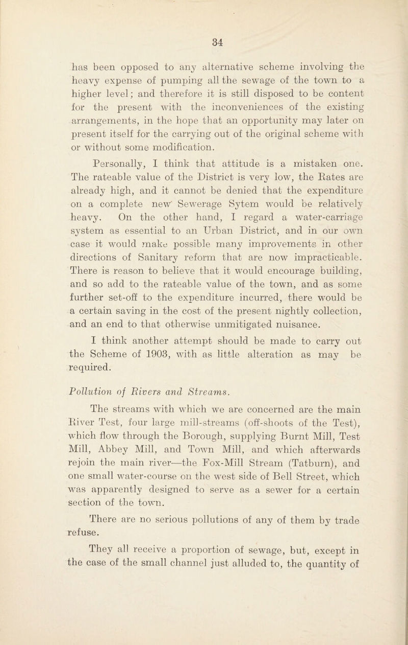 has been opposed to any alternative scheme involving the heavy expense of pumping all the sewage of the town to a higher level; and therefore it is still disposed to be content for the present with the inconveniences of the existing arrangements, in the hope that an opportunity may later on present itself for the carrying out of the original scheme with or without some modification. Personally, I think that attitude is a mistaken one. The rateable value of the District is very low, the Kates are already high, and it cannot be denied that the expenditure on a complete new' Sewerage Sytem would be relatively heavy. On the other hand, I regard a water-carriage system as essential to an Urban District, and in our own case it would make possible many improvements in other directions of Sanitary reform that are now impracticable. There is reason to believe that it would encourage building, and so add to the rateable value of the town, and as some further set-off to the expenditure incurred, there would be a certain saving in the cost of the present nightly collection, and an end to that otherwise unmitigated nuisance. I think another attempt should be made to carry out the Scheme of 1903, with as little alteration as may be required. Pollution of Rivers and Streams. The streams with which we are concerned are the main Kiver Test, four large mill-streams (off-shoots of the Test), which flow through the Borough, supplying Burnt Mill, Test Mill, Abbey Mill, and Town Mill, and which afterwards rejoin the main river—the Fox-Mill Stream (Tatburn), and one small water-course on the west side of Bell Street, which was apparently designed to serve as a sewer for a certain section of the town. There are no serious pollutions of any of them by trade refuse. They all receive a proportion of sewage, but, except in the case of the small channel just alluded to, the quantity of