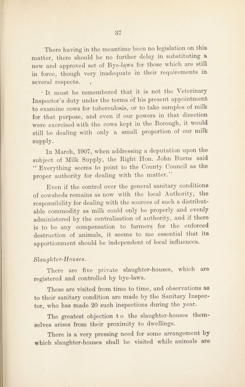 There having in the meantime been no legislation on this matter, there should be no further delay in substituting a new and approved set of Bye-laws for those which are still in force, though very inadequate in their requirements in several respects. , v It must be remembered that it is not the Veterinary Inspector’s duty under the terms of his present appointment to examine cows for tuberculosis, or to take samples of milk for that purpose, and even if our powers in that direction were exercised with the cows kept in the Borough, it would still be dealing with only a small proportion of our milk supply. In March, 1907, when addressing a deputation upon the subject of Milk Supply, the Right Hon. John Burns said “ Everything seems to point to the County Council as the proper authority for dealing with the matter. Even if the control over the general sanitary conditions of cowsheds remains as now with the local Authority, the responsibility for dealing with the sources of such a distribute able commodity as milk could only be properly and evenly administered by the centralisation of authority, and if there is to be any compensation to farmers for the enforced destruction of animals, it seems to me essential that its apportionment should be independent of local influences. Slaughter-Houses. There are five private slaughter-houses, which are registered and controlled by bye-laws. These are visited from time to time, and observations as to their sanitary condition are made by the Sanitary Inspec¬ tor, who has made 20 such inspections during the year. The greatest objection t o the slaughter-houses them¬ selves arises from their proximity to dwellings. There is a very pressing need for some arrangement by which slaughter-houses shall be visited while animals are.