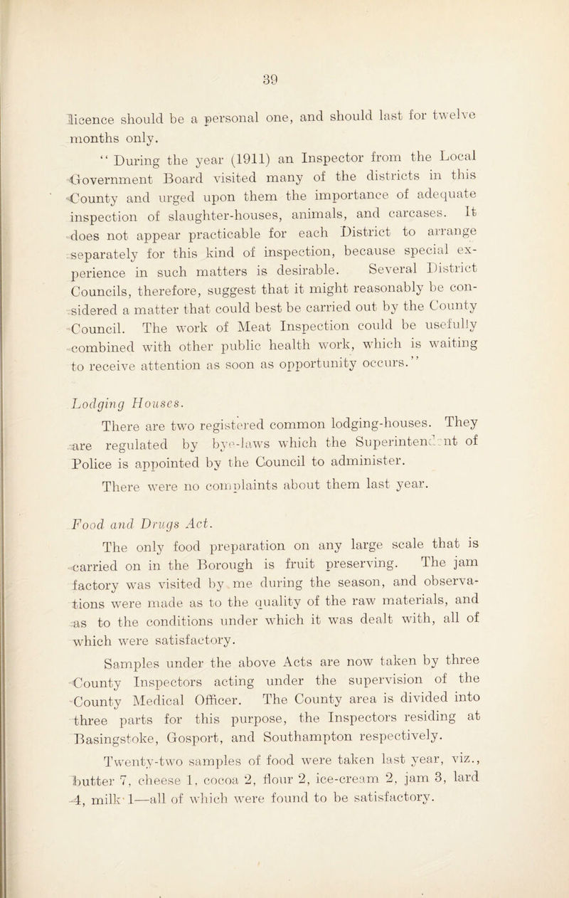 licence should be a personal one, and should last for twelve months only. “ During the year (1911) an Inspector from the Local 'Government Board visited many of the districts in this ■County and urged upon them the importance of adequate inspection of slaughter-houses, animals, and carcases. It does not appear practicable for each District to anange separately for this kind of inspection, because special ex¬ perience in such matters is desirable. Several District Councils, therefore, suggest that it might reasonably be con¬ sidered a matter that could best be carried out by the County Council. The work of Meat Inspection could be usefully combined with other public health work, which is waiting to receive attention as soon as opportunity occurs. Lodging Houses. There are two registered common lodging-houses. They are regulated by bye-laws which the Superintendent of Police is appointed by the Council to administer. There were no complaints about them last year. Food and Drugs Act. The only food preparation on any large scale that is ■ carried on in the Borough is fruit preserving. The jam factory was visited by me during the season, and observa¬ tions were made as to the quality of the raw materials, and as to the conditions under which it was dealt with, all of which were satisfactory. Samples under the above Acts are now taken by three County Inspectors acting under the supervision of the County Medical Officer. The County area is divided into three parts for this purpose, the Inspectors residing at Basingstoke, Cosport, and Southampton respectively. Twenty-two samples of food were taken last year, viz., butter 7, cheese 1, cocoa 2, flour 2, ice-cream 2, jam 3, laid -4, milk’l—all of which were found to be satisfactory.