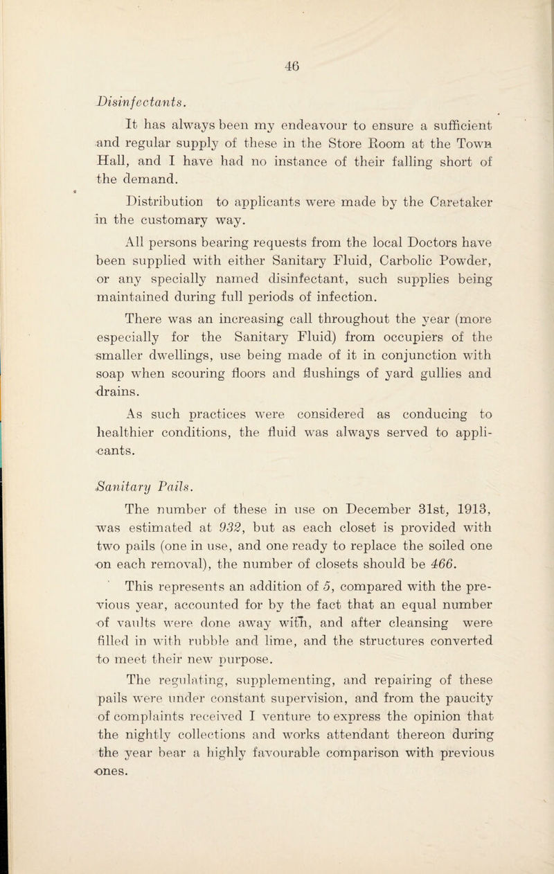 Disinfectants. It has always been my endeavour to ensure a sufficient and regular supply of these in the Store Room at the Town Hall, and I have had no instance of their falling short of the demand. Distribution to applicants were made by the Caretaker in the customary way. All persons bearing requests from the local Doctors have been supplied with either Sanitary Fluid, Carbolic Powder, or any specially named disinfectant, such supplies being maintained during full periods of infection. There was an increasing call throughout the year (more especially for the Sanitary Fluid) from occupiers of the smaller dwellings, use being made of it in conjunction with soap when scouring floors and flushings of yard gullies and drains. As such practices were considered as conducing to healthier conditions, the fluid was always served to appli¬ cants. „Sanitary Pails. The number of these in use on December 31st, 1913, was estimated at 932, but as each closet is provided with two pails (one in use, and one ready to replace the soiled one on each removal), the number of closets should be 466. This represents an addition of 5, compared with the pre¬ vious year, accounted for by the fact that an equal number of vaults were done away with, and after cleansing were filled in with rubble and lime, and the structures converted do meet their new purpose. The regulating, supplementing, and repairing of these pails were under constant supervision, and from the paucity of complaints received I venture to express the opinion that the nightly collections and works attendant thereon during the year bear a highly favourable comparison with previous ones.