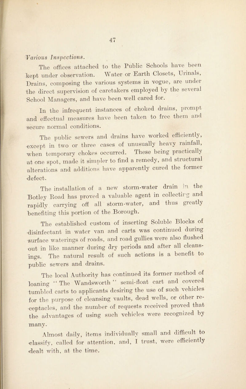 ~Various Inspections. The offices attached to the Public Schools have been kept under observation. Water or Earth Closets, XJiinals, Drains, composing the various systems in vogue, are under -the direct supervision of caretakers employed by the several School Managers, and have been well cared for. In the infrequent instances of choked drains, prompt and effectual measures have been taken to free them and secure normal conditions. The public sewers and drains have worked efficiently, except in two or three cases of unusually heavy lainfall, when temporary chokes occurred. These being practically at one spot, made it simpler to find a remedy, and structural alterations and additions have apparently cured the former defect. The installation of a new storm-water drain in the Botley Road has proved a valuable agent in collecting and rapidly carrying off all storm-water, and thus greatly benefiting this portion of the Borough. The established custom of inserting Soluble Blocks of ‘disinfectant in water van and carts was continued during surface waterings of roads, and road gullies were also flushed out in like manner during dry periods and after all cleans¬ ings. The natural result of such actions is a benefit to public sewers and drains. The local Authority has continued its former method of loaning “The Wandsworth” semi-float cart and covered tumbled carts to applicants desiring the use of such vehicles for the purpose of cleansing vaults, dead wells, or other re¬ ceptacles, and the number of requests received proved that the advantages of using such vehicles were recognized by many. Almost daily, items individually small and difficult to •classify, called for attention, and, I trust, were efficiently 'dealt with, at the time.
