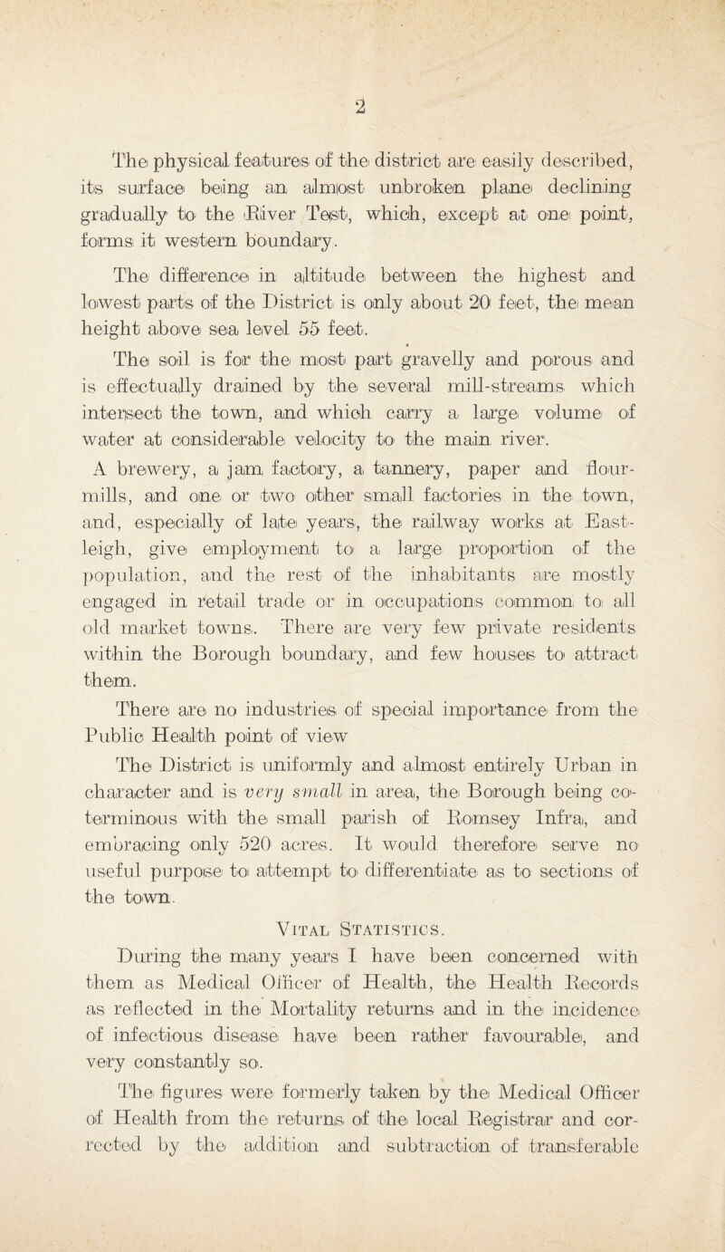 The physical features of the district are easily described, its surface being an a,1 most unbroken plane declining gradually to the River Test, which, except at one point, forms it western boundary. The difference in altitude between the highest and lowest parts of the District is only about 20 feet, the' mean height above sea level 55 feet. « The soil is for the most part gravelly and porous and is effectually drained by thei several mill-streams which intersect the town, and which carry a. large volume of water at considerable velocity to the main river. A brewery, a jam factory, a tannery, paper and flour¬ mills, and one or two other small factories in the town, and, especially of late years, the railway works at East¬ leigh, give employment to a large proportion of the population, and the rest of the inhabitants are mostly engaged in retail trade or in occupations common to ail old market towns. There are very few private residents within the Borough boundary, and few houses to attract them. There are no industries of special importance' from the Public Health point of view The District is uniformly and almost entirely Urban in character and is very small in area, the. Borough being co¬ terminous with the small parish of Hornsey Infra, and embracing only 520' acres. It would therefore serve no useful purpose to attempt- to differentiate as to sections of the town. Vital Statistics. During the many years I have been concerned with them as Medical Ol&cer of Health, the Health Records as reflected in the Mortality returns and in the incidence of infectious disease have been rather favourable, and very constantly so. The figures were formerly taken by the Medical Officer of Health from the returns of the local Registrar and cor¬ rected by the addition and subtraction of transferable