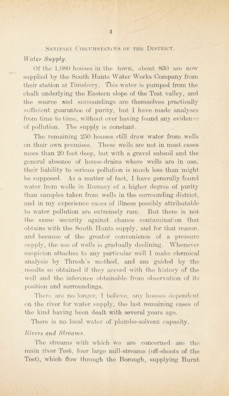 Sanitary Circumstances of the: District. Water Supply. Of the 1,080 houses in, the town,, about 830 am mow supplied by the South Hants Waiter Works Company from their station at Timsbury. This water is pumped from the chalk underlying the Eastern slope of the Test valley, and the source and surroundings are themselves practically sufficient guarantiee, of purity, but I have made analyses from time to- time, without ever having found any evidence of pollution. The supply is constant. The. remaining 250 houses still draw water from wells on their own premises. These wells, are not. in, most cases more than 20 feet deep, but with a. gravel subsoil and the general absence, of house-drains where wells are in use, their liability to serious, pollution is much less than might be supposed. As a, matter of fact, I have, generally found water from wells in Hornsey of a higher degree of purity than samples, taken, from wells in the surrounding district, and in my experience cares of illness possibly attributable to water pollution are. extremely rare. But there, is not the same security against chance contamination that obtains with the- South Hants supply, and for that reason, and because of the greater convenience of a. pressure supply, the use of wells is gradually declining. Whenever suspicion attaches to. any particular well I make chemical analysis by Thresh’s method, and am guided by the. results so obtained if thev accord with the. history of the well and the inference, obtainable from observation of its position and surroundings.. There are no longer, I believe, any houses dependent on the river for water supply, thei last remaining cases of the kind having been dealt, with several years ago. There is no- local water of plumbe-solvent capacity. Rivers and Streams. The. streams with which we are concerned are. the main river Test, four large, mill-streams, (off-shoots, of the. Test), which flow through the. Borough, supplying Burnt