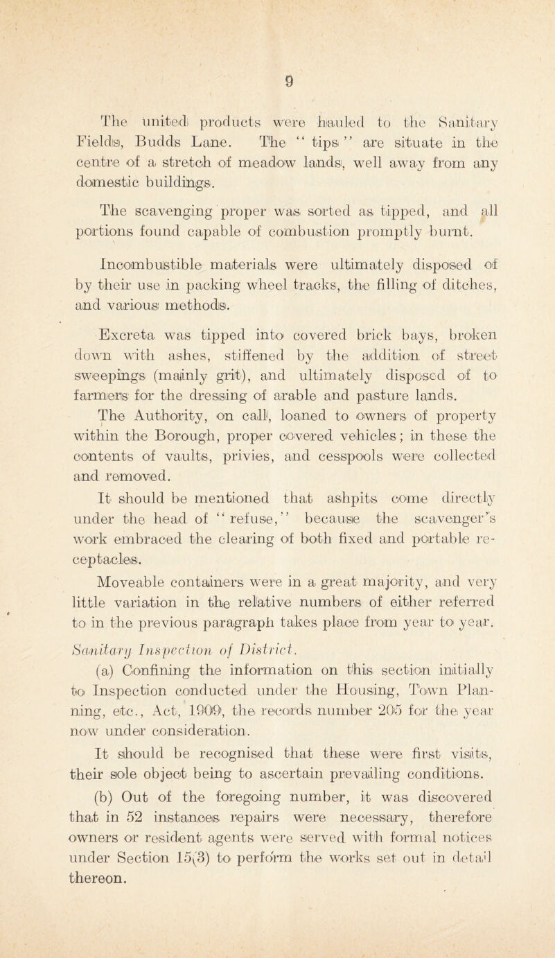 The united) products; were hauled to the Sanitary Fields), Budds Lane. The “ tips” are situate in the centre of a stretch of meadow lands, well away from any domestic buildings. The scavenging' proper was sorted as tipped, and all portions found capable of combustion promptly burnt. Incombustible materials were ultimately disposed of by their use in packing wheel tracks, the filling of ditches, and various methods. Excreta was tipped into covered brick bays, broken down with ashes, stiffened by the addition of street sweepings (mainly grit), and ultimately disposed of to farmers for the dressing of arable and pasture lands. The Authority, on call, loaned to owners of property within the Borough, proper covered vehicles; in these the contents of vaults, privies, and cesspools were collected and removed. It should be mentioned that ashpits come directly under the head of “refuse,” because the scavenger’s work embraced the clearing of both fixed and portable re¬ ceptacles. Moveable containers were in a great majority, and very little variation in the relative numbers of either referred to in the previous paragraph takes place from year to year. Sanitary Inspection of District. (a) Confining the information on this section initially to Inspection conducted under the Housing, Town Plan¬ ning, etc., Act, 1909, the records number 205 for thei year now under consideration. It should be recognised that these were first visits, their sole object being to ascertain prevailing conditions. (b) Out of the foregoing number, it was discovered that in 52 instances repairs were necessary, therefore owners or resident agents were served with formal notices under Section 15(3) to perform the works set out in detail thereon.