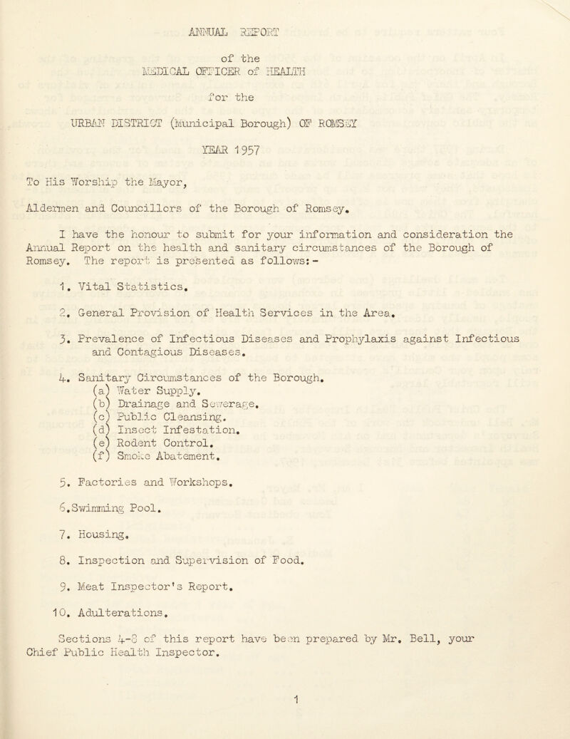 of the MEDICAL OFFICER of HEALTH for the URBAN DISTRICT (Municipal Borough) OR RCMSET YEAR 1957 To His Worship the Mayor, Aldermen and Councillors of the Borough of Romsey* I have the honour to submit for your information and consideration the Annual Report on the health and sanitary circumstances of the Borough of Romsey. The report is presented as follows:- 1. Vital Statistics. 2. General Provision of Health Services in the Area* 3. Prevalence of Infectious Diseases and Prophylaxis against Infectious and Contagious Diseases. A. Sanitary Circumstances of the Borough. (a) Water Supply. (b) Drainage and Sewerage. (c) Public Cleansing. (a) Insect Infestation. (e) Rodent Control. ( f ) Smok e Abat ement. 3. Factories and Workshops. 6.Swimming Pool. 7. Housing. 8. Inspection and Supervision of Food. 9. Meat Inspector’s Report. 10. Adulterations. Sections 4-8 of this report have been prepared by Mr. Bell, your Chief Public Health Inspector.