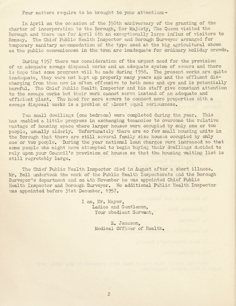 Four matters require to be brought to your attention: - In April on the occasion of the 350th anniversary of the granting of the charter of incorporation to the Borough, Her Majesty, The Queen visited the Borough and there v/as for April 6th an exceptionally large influx of visitors to Romsey. The Chief Public Health Inspector and Borough Surveyor arranged for temporary sanitary accommodation of the type used at the big agricultural shows as the public conveniences in the town are inadequate for ordinary holiday crowds. During 1957 there was consideration of the urgent need for the provision of an adequate sewage disposal works and an adequate system of sewers and there is hope that some progress will be made during 1958. The present works are quite inadequate, they were not kept up properly many years ago and the effluent dis¬ charging from them now is often offensive to both nose and eye and is potentially harmful. The Chief Public Health Inspector and his staff give constant attention to the sewage works but their work cannot serve instead of an adequate and efficient plant. The need for more sewers to connect more properties with a sewage disposal works is a problem of almost equal seriousness. Ten small dwellings (one bedroom) were completed during the year. This has enabled a little progress in exchanging tenancies to overcome the relative wastage of housing space where larger houses were occupied by only one or two people, usually elderly. Unfortunately there are so few small housing units in the Borough that there are still several family size houses occupied by ohly one or two people. During the year national loan charges were increased so that some people who might have attempted to begin buying their dwellings decided to rely upon your Council's provision of houses so that the housing, waiting list is still regretably large. The Chief Public Health Inspector died in August after a. short illness. Mr. Bell undertook the work of the Public Health Inspectorate and the Borough Surveyor's department and on Ath November he was appointed Chief Public Health Inspector and Borough Surveyor. No additional Public Health Inspector was appointed before 31st December, 1957* I am, Mr. Mayor, Ladies and Gentlemen, Your obedient Servant, E. Jackson, Medical Officer of Health.