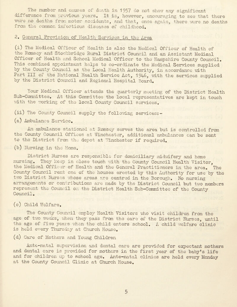 The number and causes of death in 1957 do not show any significant difference from 'previous years. It is, however, encouraging to see that there were no deaths from motor accidents, and that, once again, there were no deaths in » ^ _ * _ f r .L ■oin the common infectious diseases of childhood. 2. General Provision of Health Services in the Area (i) The Medical Officer of Health is also the Medical Officer of Health of the Romsey and Stockbridge Rural District Council and an Assistant Medical Officer of Health and School Medical Officer to the Hampshire County Council, This combined appointment helps to co-ordinate the Medical Services supplied by the County Council as the Local Health Authority, in accordance with Part III oi the National Health Service Act, 194-5, with the services supplied by the District Council and Regional Hospital Board, Your Medical Officer attends the quarterly meeting of the District Health Sub-Committee. At this Committee the local representatives are kept in touch with the working of the local County Council services. (ii) The County Council supply the following services:- (a) Ambulance Service, An ambulance stationed at Romsey serves the area but is controlled from the County Council Offices at Winchester, additional ambulances can be sent to the District from the depot at Winchester if required, (b) Nursing in the Home. District Nurses are responsible for domiciliary midwifery and home nursing. They keep in close touch with the County Council Health Visitor, the Medical Officer of Health and the General Practitioners in the area. The County Council rent one of the houses erected by this Authority for use by the two District Nurses whose areas are centred in the Borough. No nursing arrangements or contributions are made by the District Council but two members represent the Council on the District Health Sub-Committee of the County Council. (c) Child Welfare. The County Council employ Health Visitors who age of two weeks, when they pass from the care of the age of five years when the child enters school is held every Thursday at Church House. visit children from the the District Nurses, until . A child welfare clinic (a) Care of Mothers and Young Children Ante-natal supervision and dental care are provided for expectant mothers and dental care is provided for mothers in the first year of the babyfs life and for children up to school age. Ante-natal clinics are held every Monday at the County Council Clinic at Church House.