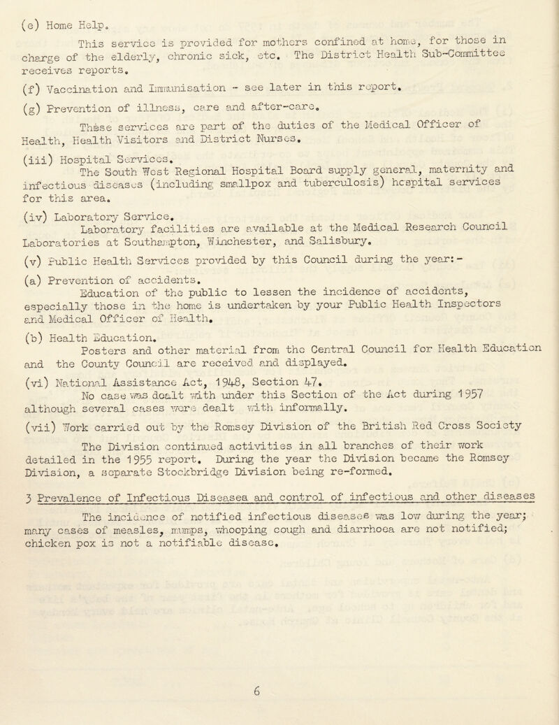 (e) Home Help* This service is provided for* mothers confined at home, x or those in charge of the elderly, chronic sick, etc. The District Health Sub-Committee receives reports. (f) Vaccination and Immunisation ~ see later in this report* (g) Prevention of illness, care and after—care* These services are part of the duties of the Medical Officer of Health, Health Visitors and District Nurses. (iii) Hospital Services* The South West Regional Hospital Board supply general, maternity and infectious diseases (including smallpox and tuberculosis) hospital services for this area* (iv) Laboratory S ervic e. Laboratory faciliti Laboratories at Southampton, es are available at the Medical Research Council Winchest er, and Salisbury* (v) Public Health Services provided by this Council during the year:- (a) Prevention of accidents. Education of the public to lessen the incidence of accidents, especially those in the home is undertaken by your Public Health Inspectors and Medical Officer of Health. (b) Health Education. Posters and other material from the Central Council for Health Education and the County Council are received and displayed. (vi) National Assistance Act, 1948, Section 47• No case was dealt mth under this Section of the Act during 1 957 although several cases were dealt with informally. (vii) Work carried out by the Ramsey Division of the British Red Cross Society The Division continued activities in all branches of their work detailed in the 1955 report. During the year the Division became the Romsey Division, a separate Stockbridge Division being re-formed. 3 Prevalence of Infectious Diseases, and control of infectious and other diseases The incidenc many cases of measles chicken pox is not a e of notified infectious diseases was low during the year , mumps, whooping cough and diarrhoea are not notified; notifiable disease. ' \0 •