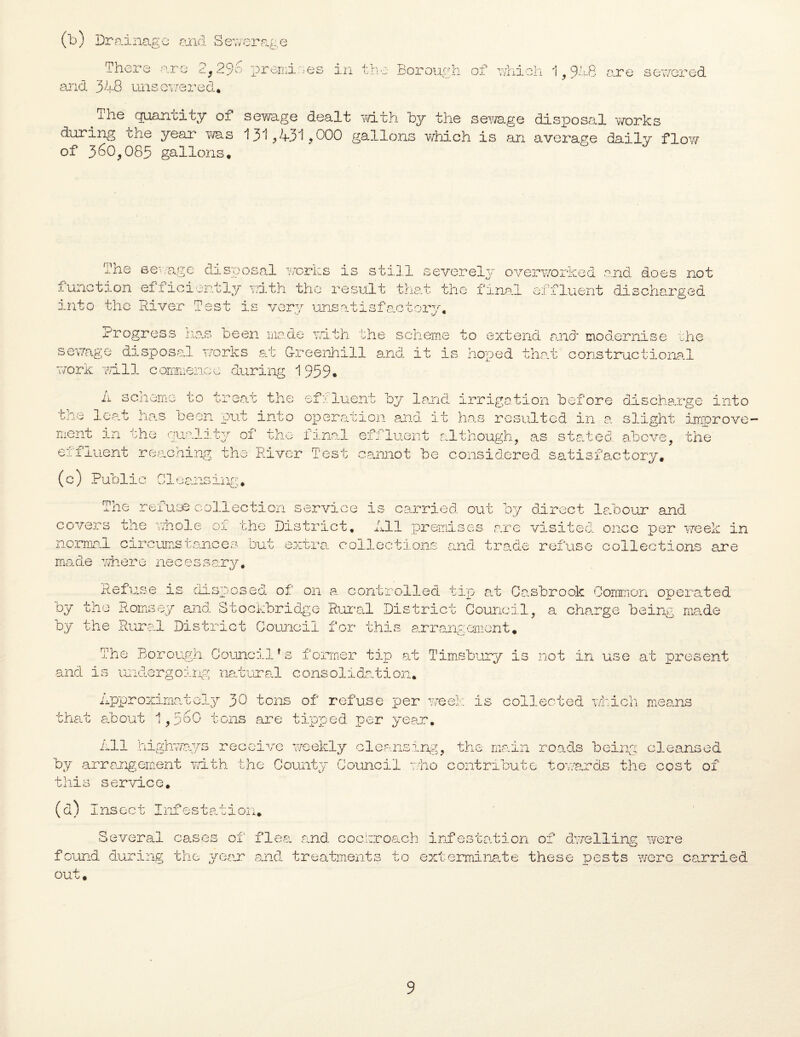 (b) Drainage and Sewerage m her e ar e 2, 2 9 6 prenii r> e s in + U j. .i ' -corouo'.n and 348 unsewered, The quantity of sewage dealt with by the during the year was 131,431,000 gallons which of 360,085 gallons. of which 1,948 are sewered sewage disposal works is an average daily flow The sewage disposal works is still severely overworked and does not function efficiently mth the result that the final effluent discharged into the River Test is very unsatisfactory. Progress has been made with the scheme to extend and modernise the sewage disposal works at G-reenhill and it is hoped that constructional work will commence during 1959. A scheme to treat the efeluent by land irrigation before discharge into tne leat has been put into operation and it has resulted in a slight improve¬ ment in the quality of the final effluent although, as stated above, the effluent reaching the River Test cannot be considered satisfactory. (c) Public Cleansing. The refuse collection service is carried out by direct labour and covers the whole oi the District. All premises are visited once per week in normal circumstances but extra collections and trade refuse collections are made where necessary. Refuse is disposed of on a controlled tip at Casbrook Common operated by the Romsey and Stockbridge Rural District Council, a charge being made by the Rural District Council for this arrangement. The Borough Council’s former tip at Timsbury is not in use at present and is undergoing natural consolidation* Approximately 30 tons of refuse per week is collected which means that about 1,560 tons are tipped, per year. All highways receive weekly cleansing, the main roads being cleansed by arrangement with the County Council who contribute towards the cost of this service. (d) Insect Infestation* Several cases of flea, and cockroach infestation of dwelling were found during the year and treatments to exterminate these pests were carried out.