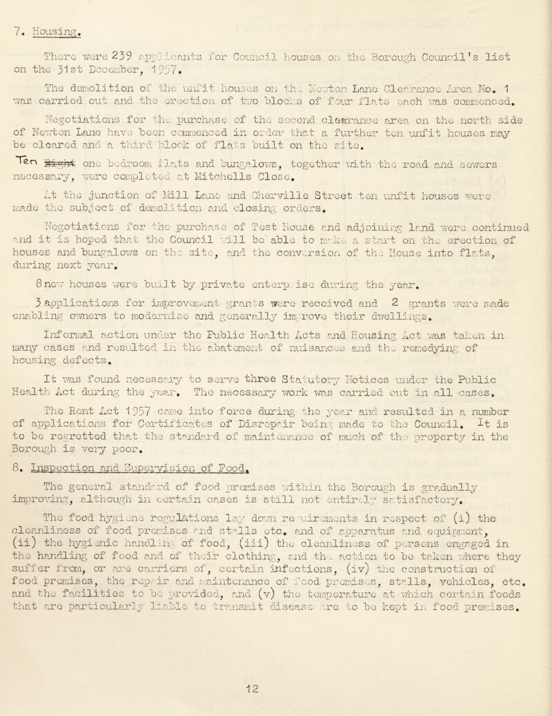 7. Housing. There wore 239 applicants for Council houses on the Borough Council’s list on the 31st December, 1957* The demolition of the unfit houses on the If rut on Lane Clearance Area No. 1 was carried out and the erection of two blocks of four flats each was commenced. Negotiations for tin purchase of the second, clearance area on the north side of Newton Lane have been commenced in order that a further ten unfit houses may be cleared and a third block of flats built on tho site. feght one bedroom flats and bungalows, together with the road and sewers necessary, wore completed at Mitchells Close. At the junction of Mill Louie and Chervilie Street ten unfit houses were made the subject of demolition and closing orders. Negotiations for the purchase of Test House and adjoining land were continued and it is hoped that the Council will be able to make a start on the erection of houses and bungalows on the site, and the conversion of the House into flats, during next year. 8new houses were built by private enterprise during the year. 3 applications, for improvement grants were received and 2 grants were made enabling owners to modernise and generally improve their dwellings. Informal action under the Public Health Acts and Housing Act was talien in many cases and resulted in the abatement of nuisances and the remedying of housing defoots. It was found necessary to serve three Statutory Notices under the Public Health Act during the yearn. The necessary work was carried out in all cases. The Rent Act 1957 came into force during the yean and resulted in a. number of applications for Certificates of Disrepair being made to the Council. It is to be regretted that the standard of maintenance of much of tho property in the Borough is very poor. 8. Inspection and Supervision of Pood. The general standard of food premises within the Borough is gradually improving, although in certain cases is still not entirely satisfactory. The food hygiene regulations lay down requirements in respect of (i) the cleanliness of food premises and stalls etc. and of apparatus and equipment, (ii) the hygienic handling of food, (iii) the cleanliness of persons engaged in the handling of food and of their clothing, end thm action to be taken where they suffer from, or are carriers of, certain infections, (iv) the construction of food premises, the repair and maintenance of food promises, stalls, vehicles, etc, and the facilities to be provided, and (v) the temperature at which certain food, hat are particularly liable to transmit disease are to be kept in food premis s 4-T. pq