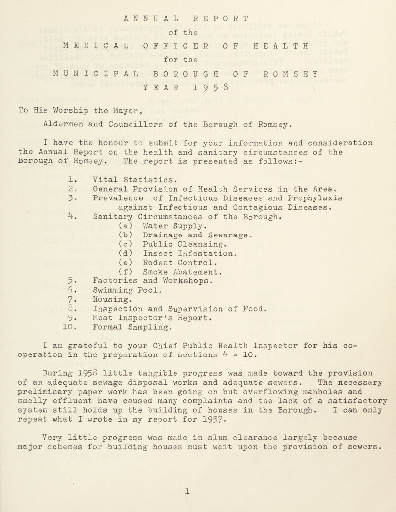 HEALTH of the MEDICAL OFFICER OF for the MUNICIPAL BOROUGH OF ROMSEY YEARI958 To His Worship the Mayor, Aldermen and Councillors of the Borough of Romsey.. I have the honour to submit for your information and consideration the Annual Report on the health and sanitary circumstances of the Borough of Romsey. The report is presented as follows:- 1. Vital Statistics. 2o General Provision of Health Services in the Area. 3o Prevalence of Infectious Diseases and Prophylaxis against Infectious and Contagious Diseases. Sanitary Circumstances of the Borough. (a) 'Hater Supply. (b) Drainage and Sewerage. (c) Public Cleansing. (d) Insect Infestation. (e) Rodent Control. (f) Smok e Abatement. Factories and Workshops. 6. Swimming Pool. 7. Housing. U, Inspection and Supervision of Food. 9. Meat Inspector's Report. 10. Formal Sampling. I am grateful to your Chief Public Health Inspector for his co¬ operation in the preparation of sections 4-10. During 195o little tangible progress was made toward the provision of an adequate sewage disposal works and adequate sewers. The necessary preliminary paper work has been going on but overflowing manholes and smelly effluent have caused many complaints and the lack of a satisfactory system still holds up the building of houses in the Borough. I can only repeat v/hat I wrote in my report for 1957- Very little progress was made in slum clearance largely because major schemes for building houses m.ust wait upon the provision of sewers.
