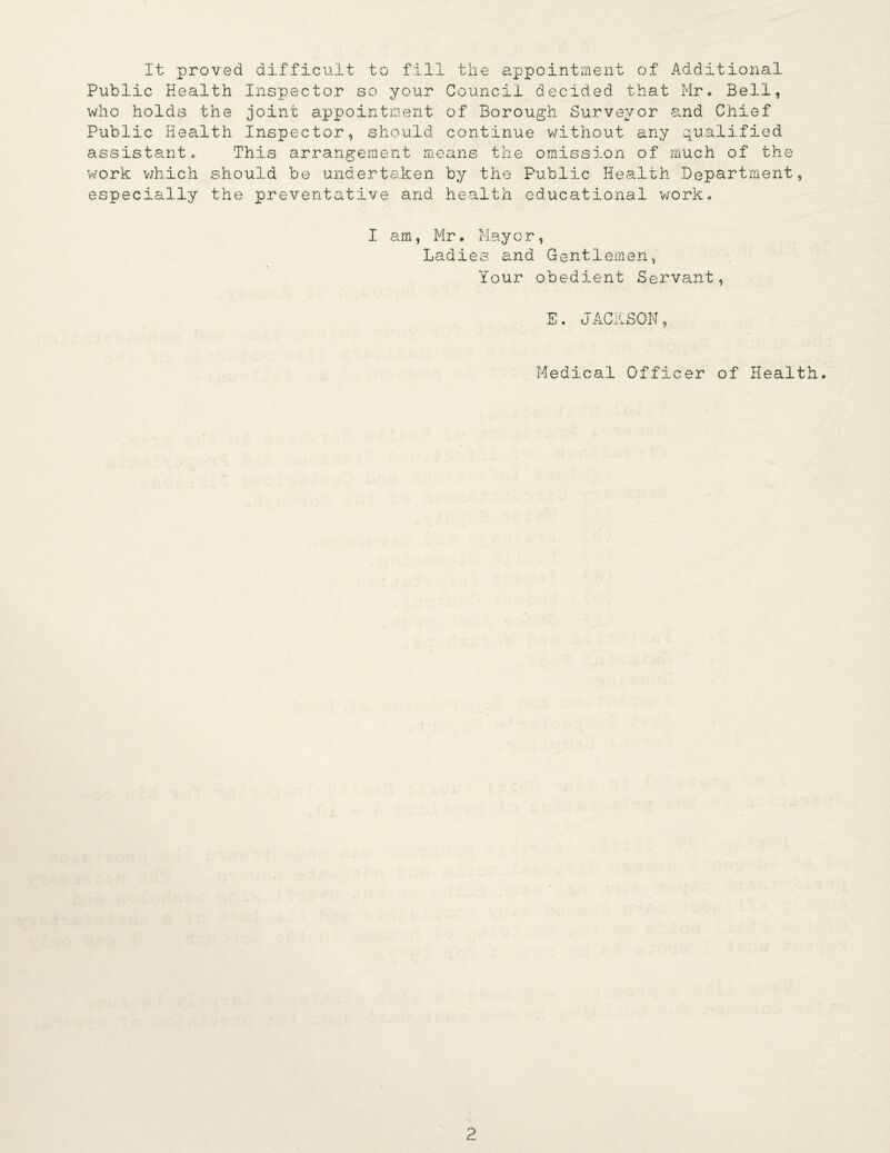 It proved difficult to fill the appointment of Additional Public Health Inspector so your Council decided that Mr. Bell, who holds the joint appointment of Borough Surveyor a.nd Chief Public Health Inspector, should continue v/ithout any qualified assistant. This arrangement means the omission of much of the work v/hich should be undertaken by the Public Health Department, especially the preventative and health educational work. I am, Mr. Mayor, Ladies and Gentlemen, Your obedient Servant, E. JACKSON, Medical Officer of Health.
