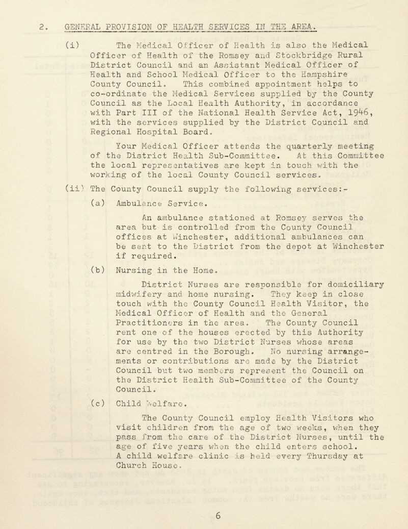 GENERAL PROVISION OF HEALTH SERVICES IN THE AREA. (i) The Medical Officer of Health is also the Medical Officer of Health of the Romsey and Stockbridge Rural District Council and an Assistant Medical Officer of Health and School Medical Officer to the Hampshire County Councilo This combined appointment helps to co-ordinate the Medical Services supnolied by the County Council as the Loca.! Health Authority, in accordance 'with Part III of the National Hea.lth Service Act, 19^6, v/ith the services supplied by the District Council and Regional Hos;pital Board o Your Medical Officer attends the quarterly meeting of the District Heielth Sub-Committee. At this Committee the local representatives are kept .in touch w'ith the working of the local County Council services. (ii' The County Council supply the following services:- (a) Ambulanc e Servic e. An ambulance stationed at Romsey serves the area but is controlled from the County Council offices at winchester, additional ambulances can be sent to the District from the depot at Vvinchester if required. (b) Nursing in the Home. District Nurses are responsible for domiciliary midv'/ifery and home nursing. They keep in close touch with the County Council Health Visitor, the Medical Officer of Health and the General Practitioners in the area. The County Council rent one of the houses erected by this Authority for use by the two District Nurses wdnose areas are centred in the Borough. No nursing arrange¬ ments or contributions are made by the District Council but t'wo members represent the Council on the District Health Sub-Committee of the County Council, (c) Child V e1fare. The County Council employ Health Visitors who visit children from the age of two v;eeks, v/hen they pciss from the care of the District Nurses, until the age of five years v/hen the child enters school. A child welfare clinic is held every Thursday at Church House,