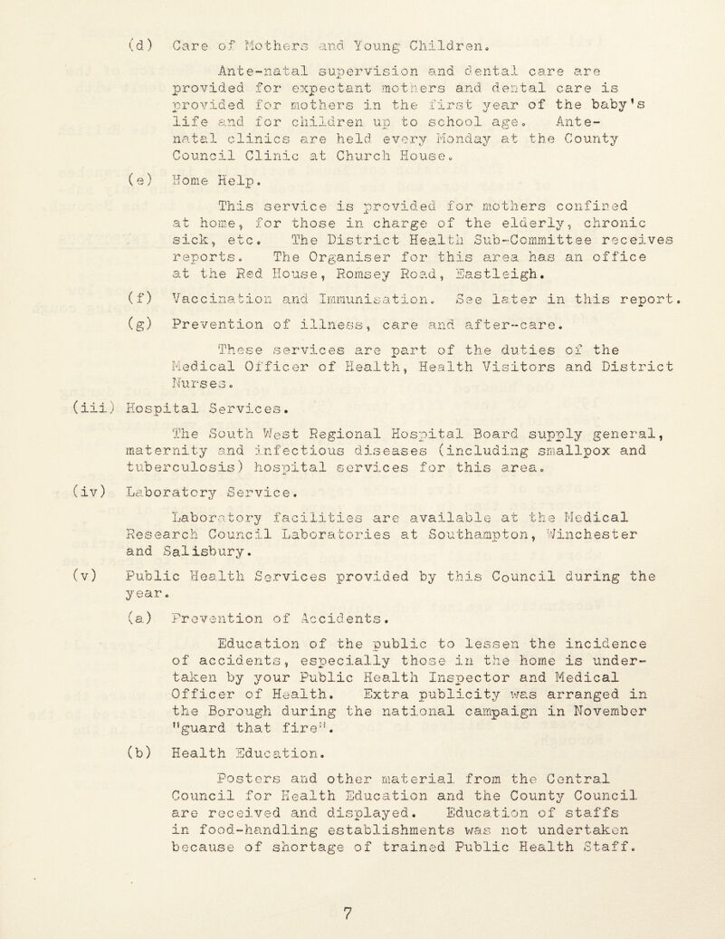 '.a n d. Y o u n g C h i 1 d r e n (d ) (3are of Motherg Ante-natal supervision provided for expectant .motn provided for mothers in the onid dental care are ers and, dental care is first year of the baby’s life and for children un to school ageo Ante- natal clinics are held every Monday at the County Council Clinic s.t Church House» (e) Home Help. (f) (g) This at home, sick, etc reports. service is provided for mothers confined for those in charge of the elderly, chronic . The District Hea.ltii Sub-Committee receives The Organiser for this 8.rea has an office at the Red House, Romsey Road, Vacoinati.on and Imraunisation. Prevention of illness, care and Eastleigh, See later in this after-care. report. These services are nart of the duties Medical Officer of Health, Health Visitors Nurses« of the and District (iii) Hospital Services, (iv) The South West Regional Hospital Board supply general, inaternity and infectious diseases (including smallpox and tuberculosis) hospital services for this area. Laboratory Service. LaboI’atoi^y faci 1 ities are Research Council Laboratories and Salisbury. availab-le at the Medical at Southampton, Winchester Public Health Services prov.ided by this Council during the year» (a) Prevention of Accidents, Education of the public to lessen the incidence of accidents, esiDecially those in the home is under- taken by your Public Health Inspector and Medical Officer of Health. Extra publicity ws.s arranged in the Borough during the national campaign in November ’’guard that fire”. (b) Health Education, Posters and other material from the Central Council for Health Education and the County? Council are received and displayed. Education of staffs in food-handling establishments v/as not undertaken because of shortage of trained Public Health Staff.