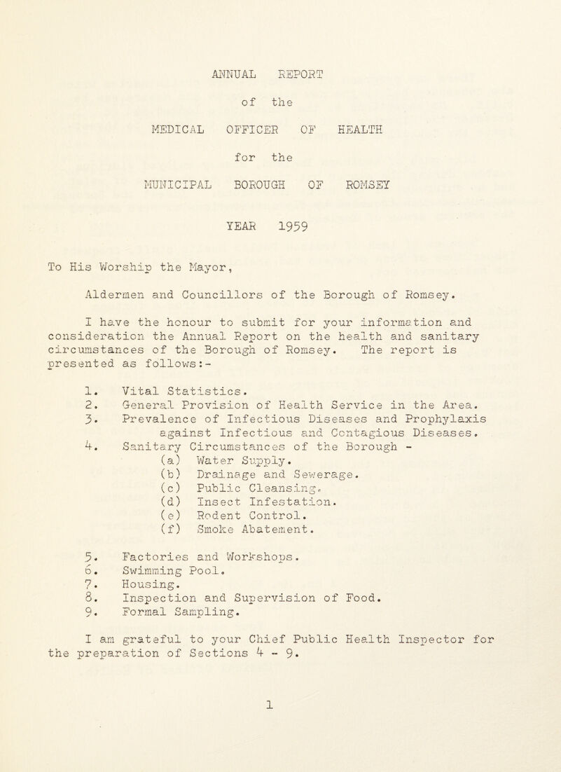 ANNUAL REPORT of the MEDICAL OFFICER OF HEALTH for the MUNICIPAL BOROUGH OF ROMSSY YEAR 1959 To His Worship the Mayor, Aldermen and Councillors of the Borough of Romsey. I have the honour to submit for your information and consideration the Annual Report on the health and sanitary circumstances of the Borough of Romsey. The report is ■presented as follows:™ 1. 2. 3* 4. 5. 6 • 7. Vital Statistics. General Provision of Health Service in the Area. Prevalence of Infectious Diseases and Prophylaxis against Infectious and Contagious Diseases. Sanitary Circumstances of the Borough - (a) Water Supply. (b) Drainage and Sewerage. (c) Public Cleansing. (d) Insect Infestation. (e) Rodent Control. (f) Smoke Aba t eme n t. Factories and Workshops. Swimming Pool. Housing. Inspection and Supervision of Food. Formal Sampling. I am grateful to your Chief Public Health Inspector for the preparation of Sections 4-9*