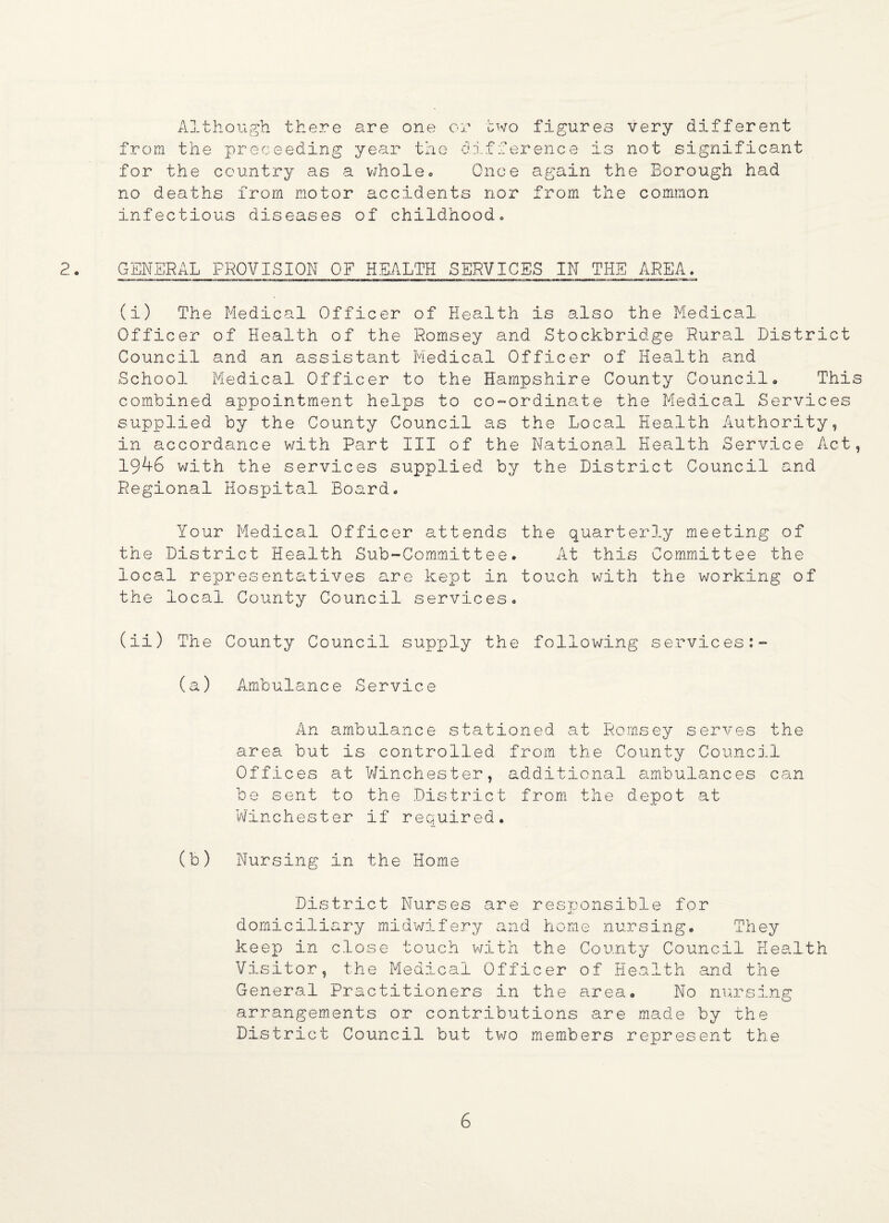 Although there are one or two figures very different from the proceeding year the difference is not significant for the country as a whole, Once again the Borough had no deaths from motor accidents nor from the common infectious diseases of childhood» 2- GENERAL provision of health services in the area, (i) The Medical Officer of Health is also the Medical Officer of Health of the Romsey and Stockbridge Rural District Council and an assistant Medical Officer of Health and School Medical Officer to the Hampshire County Council, This combined appointment helps to co-ordinate the Medical Services supplied by the County Council as the Local Health Authority, in accordance with Part III of the National Health Service Act, 1946 with the services supplied by the District Council and Regional Hospital Board, Your Medical Officer attends the quarterly meeting of the District Health Sub-Committee. At this Committee the local representatives are kept in touch with the working of the local County Council services, (ii) The County Council supply the following services:- (a) Ambulance Service An ambulance stationed at Romsey serves the area but is controlled from the County Council Offices at Winchester, additional ambulances can be sent to the District from the depot at Winchester if required. (b) Nursing in the Home District Nurses are responsible for domiciliary midwifery and home nursing. They keep in close touch with the County Council Health Visitor, the Medical Officer of Health and the General Practitioners in the area. No nursing arrangements or contributions are made by the District Council but two members represent the