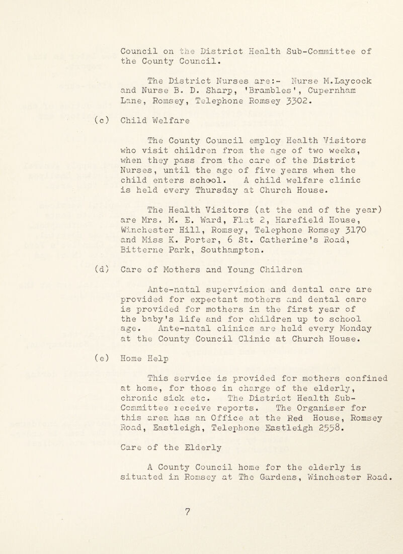 Council on the District Health Sub-Committee of the County Council. The District Nurses are:- Nurse M.Laycock and Nurse B. D. Sharp, ’Brambles1, Cupernham Lane, Romsey, Telephone Romsey 3302. (c) Child Welfare The County Council employ Health Visitors who visit children from the age of two weeks, when they pass from the care of the District Nurses, until the age of five years when the child enters school. A child welfare clinic is held every Thursday at Church House. The Health Visitors (at the end of the year) are Mrs< M. E. Ward, Flat 2, Harefield House, Winchester Hill, Romsey, Telephone Romsey 3170 and Miss K. Porter, 6 St. Catherine’s Road, Bitterne Park, Southampton. (d) Care of Mothers and Young Children Ante-natal supervision and dental care are provided for expectant mothers and dental care is provided for mothers in the first year of the baby’s life and for children up to school age. Ante-natal clinics are held every Monday at the County Council Clinic at Church House. (e) Home Help This service is provided for mothers confined at home, for those in charge of the elderly, chronic sick etc. The District Health Sub¬ committee leceive reports. The Organiser for this area has an Office at the Red House, Romsey Road, Eastleigh, Telephone Eastleigh 2338. Care of the Elderly A County Council home for the elderly is situated in Romsey at The Gardens, Winchester Road.