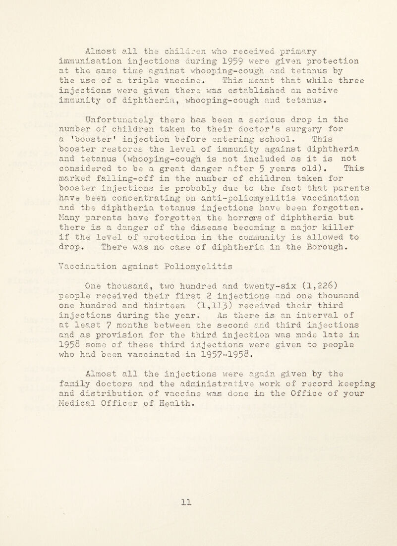 Almost all the children who received primary immunisation injections during 1959 were given protection at the same time against whooping-cough and tetanus by the use of a triple vaccine. This meant that while three injections were given there was established an active immunity of diphtheria, whooping-cough and tetanus. Unfortunately there has been a serious drop in the number of children taken to their doctor’s surgery for a ’booster1 injection before entering school. This booster restores the level of immunity against diphtheria and tetanus (whooping-cough is not included as it is not considered to be a great danger after 5 years old). This marked falling-off in the number of children taken for booster injections is probably due to the fact that parents have been concentrating on anti-poliomyelitis vaccination and the diphtheria tetanus injections have been forgotten Many parents have forgotten the horrors of diphtheria but there is a danger of the disease becoming a major killer if the level of protection in the community is allowed to drop. There was no case of diphtheria in the Borough. T T V acc m v» ation against Poliomyelitis One thousand, two hundred and twenty-six (1,226) people received their first 2 injections and one thousand one hundred and thirteen (1,113) received their third injections during the year. As there is an interval of at least 7 months between the second and third injections and as provision for the third injection was made late in 1958 some of these third injections were given to people who had been vaccinated in 1957-1958. Almost all the injections were -again given by the family doctors and the administrative work of record keeping and distribution of vaccine was done in the Office of your Medical Officer of Health.