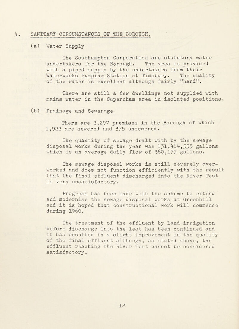 4. SANITARY CIRCUMSTANCES OF THE BOROUGH. (a) Water Supply The Southampton Corporation are statutory water undertakers for the Borough. The area is provided with a piped supply by the undertakers from their Waterworks Pumping Station at Timsbury. The quality of the water is excellent although fairly hard. There are still a few dwellings not supplied with mains water in the Cupernham area in isolated positions. (b) Drainage and Sewerage There are 2,297 premises in the Borough of which 1,922 are sewered and 375 unsewered. The quantity of sewage dealt with by the sewage disposal works during the year was 131?464,535 gallons which is an average daily flow of 360,177 gallons. The sewage disposal works is still severely over¬ worked and does not function efficiently with the result that the final effluent discharged into the River Test is very unsatisfactory. Progress has been made with the scheme to extend and modernise the sewage disposal works at Greenhill and it is hoped that constructional work will commence during i960. The treatment of the effluent by land irrigation before discharge into the leat has been continued and it has resulted in a slight improvement in the quality of the final effluent although, as stated above, the effluent reaching the River Test cannot be considered satisfactory.