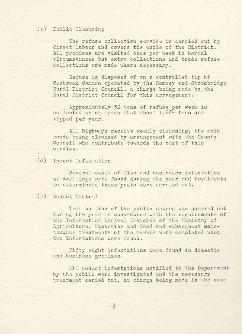 (c) Public Cleansing The refuse collection service is carried out by direct labour and covers the whole of the Districto All premises are visited once per week in normal circumstances but extra collections and trade refuse collections are made where necessary. Refuse is disposed of on a controlled tip at Casbrook Common operated by the Romsey and Stockbridge Rural District Council, a charge being made by the Rural District Council for this arrangement. Approximately 32 tons of refuse per week is collected which means that about 1,664 tons are tipped per year. All highways receive weekly cleansing, the main roads being cleansed by arrangement with the County Council who contribute towards the cost of this service. (d) Insect Infestation Several cases of flea and cockroach infestation of dwellings were found during the year and treatments to exterminate these pests were carried out. (e) Rodent Control Test baiting of the public sewers was carried out during the year in accordance with the requirements of the Infestation Control Division of the Ministry of Agriculture, Fisheries and Food and subsequent main¬ tenance treatments of the sewers were completed when two infestations were found. Fifty eight infestations were found in domestic and business premises. All rodent infestations notified to the Department by the public were investigated and the necessary treatment caried out, no charge being made in the case