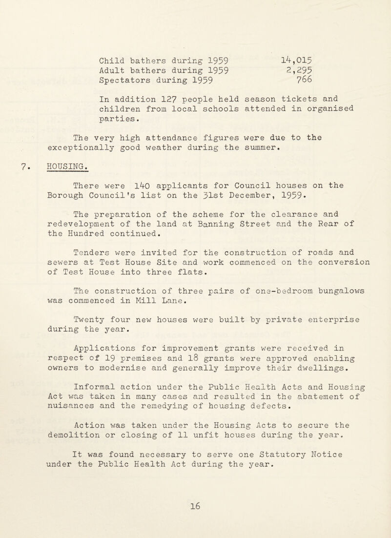 Child bathers during 1959 Adult bathers during 1959 Spectators during 1959 14,015 2,295 766 In addition 127 people held season tickets and children from local schools attended in organised parties. The very high attendance figures were due to the exceptionally good weather during the summer. 7. HOUSING. There were l40 applicants for Council houses on the Borough Council’s list on the 51st December, 1959* The preparation of the scheme for the clearance and redevelopment of the land at Banning Street and the Rear of the Hundred continued. Tenders were invited for the construction of roads and sewers at Test House Site and work commenced on the conversion of Test House into three flats. The construction of three pairs of one-bedroom bungalows was commenced in Mill Lane. Twenty four new houses were built by private enterprise during the year. Applications for improvement grants were received in respect of 19 premises and l8 grants were approved enabling owners to modernise and generally Improve their dwellings. Informal action under the Public Health Acts and Housing Act was taken in many cases and resulted in the abatement of nuisances and the remedying of housing defects. Action was taken under the Housing Acts to secure the demolition or closing of 11 unfit houses during the year. It was found necessary to serve one Statutory Notice under the Public Health Act during the year.