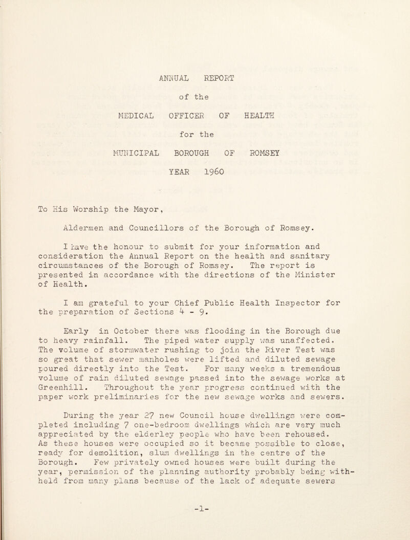 ANNUAL REPORT of the MEDICAL OFFICER OF HEALTH for the MUNICIPAL BOROUGH OF ROMSEY YEAR I960 To His Worship the Mayor, Aldermen and Councillors of the Borough of Romsey. I have the honour to submit for your information and consideration the Annual Report on the health and sanitary circumstances of the Borough of Romsey. The report is presented in accordance with the directions of the Minister of Health. I am grateful to your Chief Public Health Inspector for the preparation of Sections 4-9* Early in October there was flooding in the Borough due to heavy rainfall. The piped water supply was unaffected. The volume of stormwater rushing to join the River Test was so great that sewer manholes were lifted, and diluted sewage poured directly into the Test. For many weeks a tremendous volume of rain diluted sewage passed into the sewage works at Greenhill. Throughout the year progress continued with the paper work preliminaries for the new sewage works and sewers. During the year 2? new Council house dwellings were com¬ pleted including 7 one-bedroom dwellings which are very much appreciated by the elderley people who have been rehoused. As these houses were occupied so it became possible to close, ready for demolition, slum dwellings in the centre of the Borough. Few privately owned houses were built during the year, permission of the planning authority probably being with held from many plans because of the lack of adequate sewers -1-