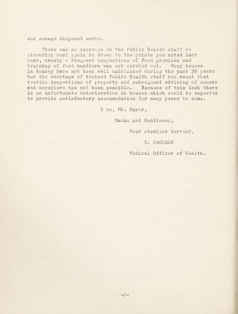 and sewage disposal works. There was no increase in the Public Health staff so attention must again be drawn to the points you noted last year, namely - Frequent inspections of Food premises and training of food handlers was not carried oute Many houses in Romsey have not been well maintained during the past 30 years but the shortage of trained Public Health staff has meant that routine inspections of property and subsequent advising of owners and occupiers has not been possible. Because of this lack there is an unfortunate deterioration in houses which could be expected to provide satisfactory accommodation for many years to come. I am, Mr. Mayor, Madam and Gentlemen, Your obedient Servant, E. JACKSON Medical Officer of Health. -2-