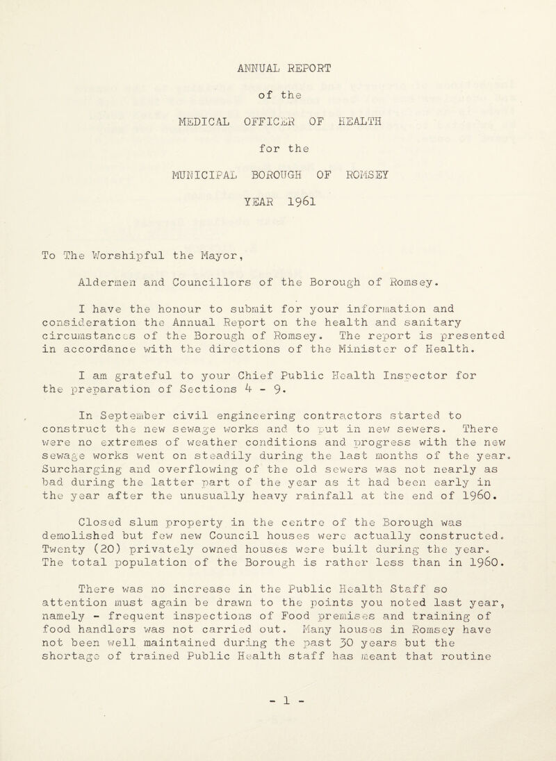 ANNUAL REPORT of the MEDICAL OFFICER OF HEALTH for the MUNICIPAL BOROUGH OF ROMSEY YEAR 1961 To The Worshipful the Mayor, Aldermen and Councillors of the Borough of Hornsey. I have the honour to submit for your information and consideration the Annual Report on the health and sanitary circumstances of the Borough of Romsey. The report is presented in accordance with the directions of the Minister of Health. I am grateful to your Chief Public Health Inspector for the xDr£paration of Sections 4-9- In September civil engineering contractors started to construct the new sewage works and to put in new sewers. There were no extremes of weather conditions and progress with the new sewage works went on steadily during the last months of the year. Surcharging and overflowing of the old sewers was not nearly as bad during the latter part of the year as it had been early in the year after the unusually heavy rainfall at the end of I960* Closed slum property in the centre of the Borough was demolished but few new Council houses were actually constructed. Twenty (20) privately owned houses were built during the year. The total population of the Borough is rather less than in i960. There was no increase in the Public Health Staff so attention must again be drawn to the points you noted last year, namely - frequent inspections of Food premises and training of food handlers was not carried out. Many houses in Romsey have not been well maintained during the past 30 years but the shortage of trained Public Health staff has meant that routine