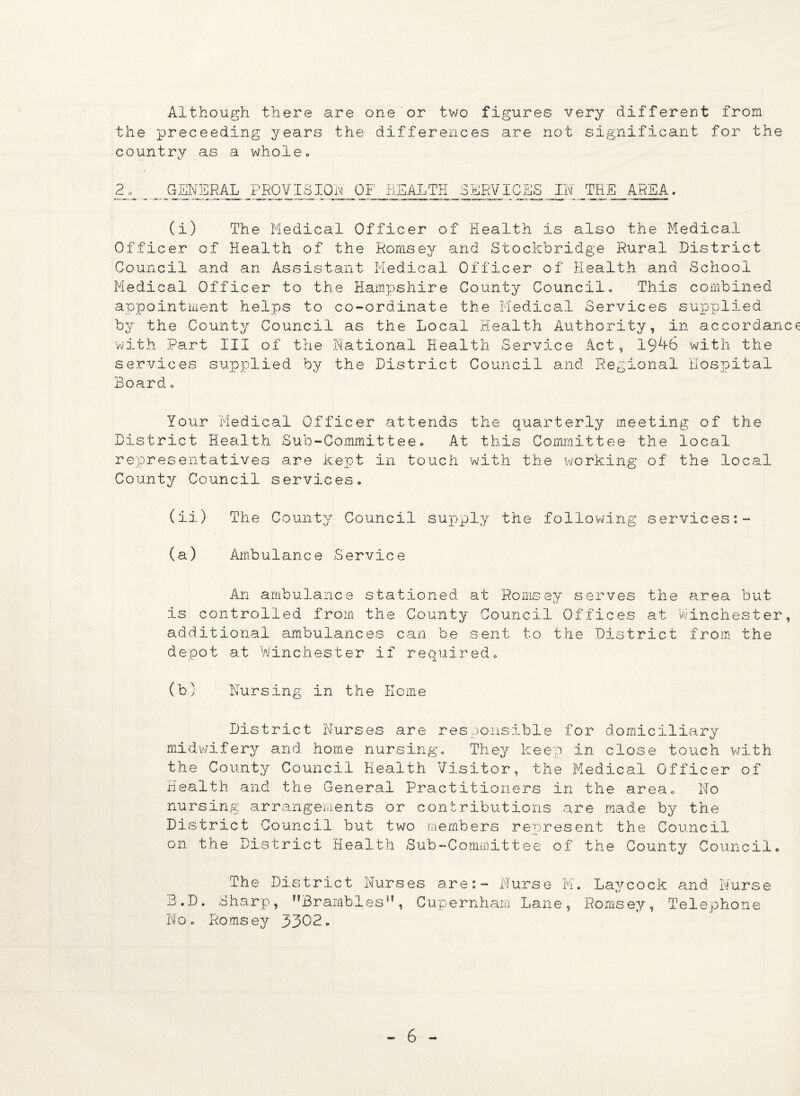 Although there are one or two figures very different from the preceeding years the differences are not significant for the country as a whole. Ks . 2 GENERAL PROVISION OF HEALTH SERVICES IN THE AREA. (i) The Medical Officer of Health is also the Medical Officer of Health of the Hornsey and Stockbridge Rural District Council and an Assistant Medical Officer of Health and School Medical Officer to the Hampshire County Council. This combined appointment helps to co-ordinate the Medical Services supplied by the County Council as the Local Health Authority, in accordan with Part III of the National Health Service Act, 19^*6 with the services supplied by the District Council and Regional Hospital Board = Your Medical Officer attends the quarterly meeting of the District Health Sub-Committee. At this Committee the local representatives are kept in touch with the working of the local County Council services. (ii) The County Council supply the following services:- (a) Ambulance Service An ambulance stationed at Romsey serves the area but is controlled from the County Council Offices at Winchester additional ambulances can be sent to the District from the depot at winchester if required. (b) Nursing in the Home District Nurses are responsible for domiciliary midwifery and home nursing. They keep in close touch with the County Council Health Visitor, the Medical Officer of Health and the General Practitioners in the area. No nursing arrangements or contributions are made by the District Council but two members represent the Council on the District Health Sub-Committee of the County Council. The District Nurses are:- Nurse M. Laycock and Nurse B.D. Sharp, Brambles”, Cupernham Lane, Romsey, Telephone No. Romsey 3302.