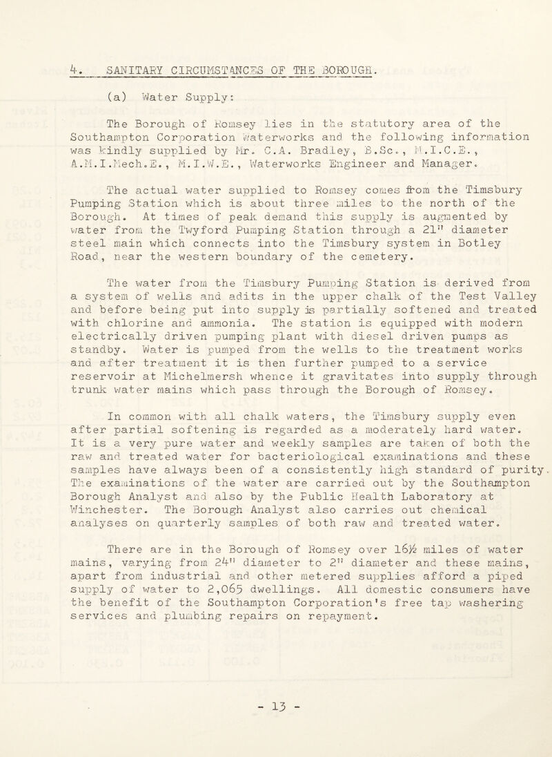 4. SANITARY CIRCUMSTANCES OF THE BOROUGH. (a) Water Supply; The Borough of Romsey lies in the statutory area of the Southampton Corporation Waterworks and the following information was kindly supplied by Mr„ C.A. Bradley, B.Sc., M.I.C.E., A.M.I.MechoS., M.I.W.E♦, Waterworks Engineer and Manager. The actual water supplied to Romsey comes from the Timsbury Pumping Station which is about three miles to the north of the Borough. At times of peak demand this supply is augmented by water from the Twyford Pumping Station through a 21” diameter steel main which connects into the Timsbury system in Botley Road, near the western boundary of the cemetery. The water from the Timsbury Pumping Station is derived from a system of wells and adits in the upper chalk of the Test Valley and before being put into supply is partially softened and treated with chlorine and ammonia. The station is equipped with modern electrically driven pumping jjlant with diesel driven pumps as standby. Water is pumped from the wells to the treatment works and after treatment it is then further pumped to a service reservoir at Michelmersh whence it gravitates into supply through trunk water mains which pass through the Borough of Romsey. In common with all chalk waters, the Timsbury supply even after partial softening is regarded as a moderately hard water. It is a very pure water and weekly samples are taken of both the raw and treated water for bacteriological examinations and these samples have always been of a consistently high standard of purity. The examinations of the water are carried out by the Southampton Borough Analyst and also by the Public Health Laboratory at Winchester. The Borough Analyst also carries out chemical analyses on quarterly samples of both raw and treated water. There are in the Borough of Romsey over l6}£ miles of water mains, varying from 24” diameter to 2” diameter and these mains, apart from industrial and other metered supplies afford a piped supply of water to 2,06p dwellings. All domestic consumers have the benefit of the Southampton Corporation’s free tap washering services and plumbing repairs on repayment.