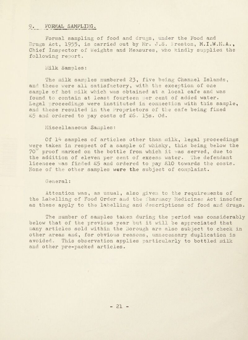 9._ FORMAL SAMPLING. Formal sampling of food and drugs, under the Food and Drugs Act, 19551 is carried out by Mr. J.S. Ireston, M.I.W.IT.A., Chief Inspector of Weights and Measures, who kindly supplied the following reporto Milk Samples: The milk samples numbered 23, five being Channel Islands, and these were all satisfactory, with the exception of one sample of hot milk which was obtained at a local cafe and was found to contain at least fourteen per cent of added water. Legal proceedings were instituted in connection with this sample, and these resulted in the Proprietors of the cafe being fined £5 and ordered to pay costs of £5„ lps. Od. Miscellaneous Samples: Of 14 samples of articles other than milk, legal proceedings were taken in respect of a sample of whisky, this being below the (_) 70~ proof marked on the bottle from which it was served, due to the addition of eleven per cent of excess water. The defendant licencee was finded £3 and ordered to pay £10 towards the costs. None of the other samples were the subject of complaint. General: Attention was, as usual, also the Labelling of Food Order and the as these apply to the labelling and given to the requirements of Tharmacy Medicines Act insofar descriptions of food and drugs o The number of samples taken during the period was considerably below that of the previous year but it will be appreciated that many articles sold 'within the Borough are also subject to check in other areas and, for obvious reasons, unnecessary duplication is avoided„ This observation applies particularly to bottled milk and other pre-packed articles.