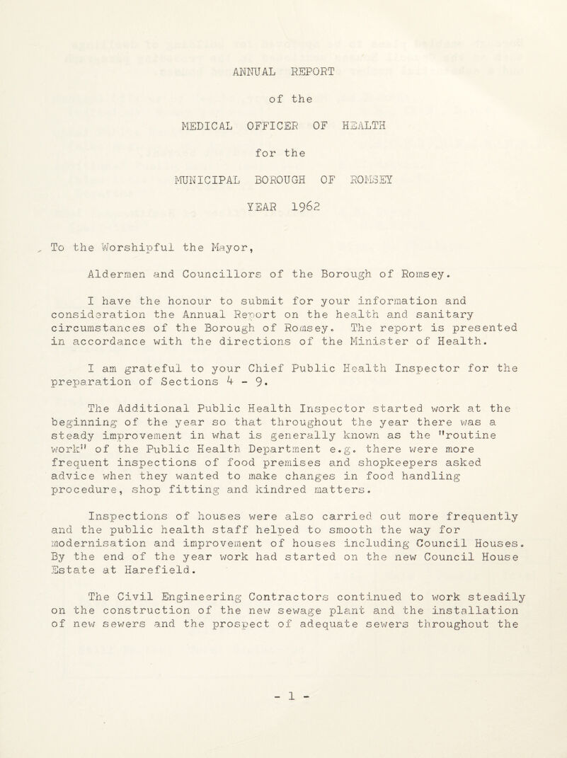 ANNUAL REPORT of the MEDICAL OFFICER OF HEALTH for the MUNICIPAL BOROUGH OF ROMSEY YEAR 1962 To the Worshipful the Mayor, Aldermen and Councillors of the Borough of Romsey. I have the honour to submit for your information and consideration the Annual Report on the health and sanitary circumstances of the Borough of Romsey. The report is presented in accordance with the directions of the Minister of Health. I am grateful to your Chief Public Health Inspector for the preparation of Sections 4-9* The Additional Public Health Inspector started work at the beginning of the year so that throughout the year there was a steady improvement in what is generally known as the 7lroutine work” of the Public Health Department e.g. there were more frequent inspections of food premises and shopkeepers asked advice when they wanted to make changes in food handling procedure, shop fitting and kindred matters. Inspections of houses were also carried out more frequently and the public health staff helped to smooth the way for modernisation and improvement of houses including Council Houses. By the end of the year work had started on the new Council House Estate at Harefield. The Civil Engineering Contractors continued to work steadily on the construction of the new sewage plant and the installation of new sewers and the prospect of adequate sewers throughout the