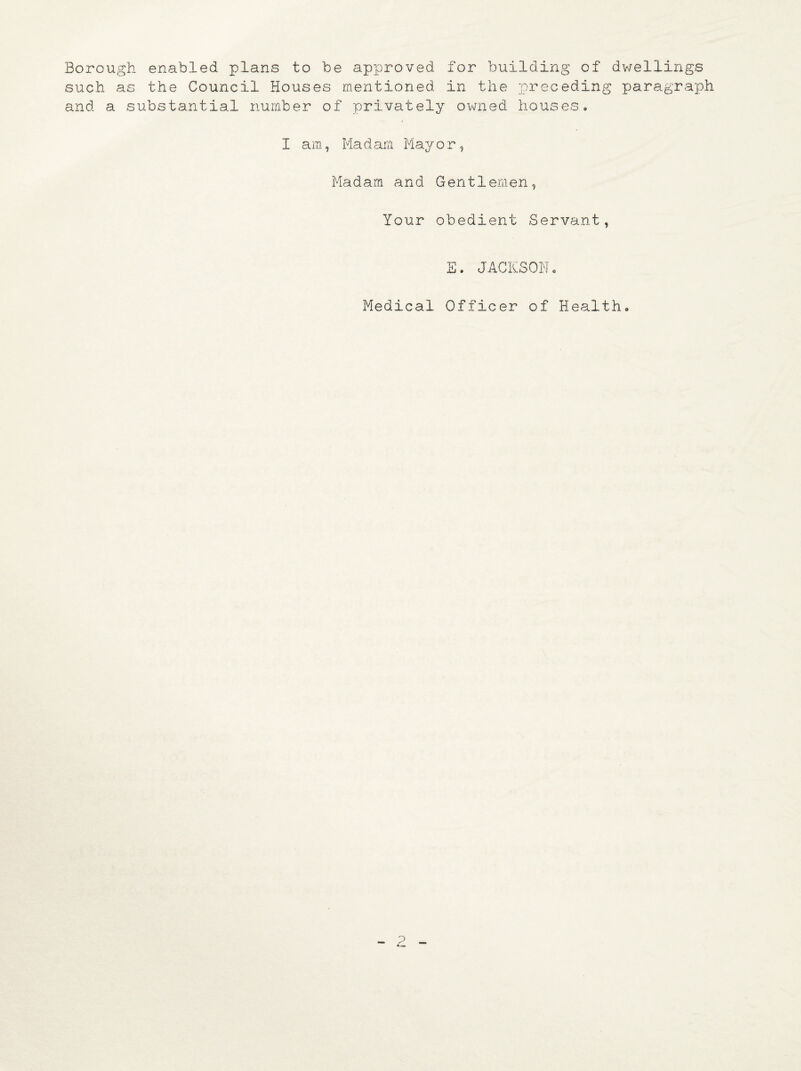 Borough enabled plans to be approved for building of dwellings such as the Council Houses mentioned in the preceding paragraph and a substantial number of privately owned houses. I am, Madam Mayor, Madam and Gentlemen, Your obedient Servant, E. JACKSON Medical Officer of Health.