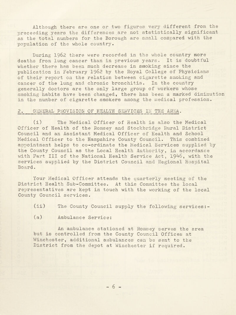 Although there are one or two figures very different from the preceeding years the differences are not statistically significant as the total numbers for the Borough are small compared with the population of the whole country. During 1962 there were recorded in the whole country more deaths from lung cancer than in previous years. It is doubtful whether there has been much decrease in smoking since the publication in February 1962 by the Royal College of Physicians of their report on the relation between cigarette smoking and cancer of the lung and chronic bronchitis. In the country generally doctors are the only large group of workers whose smoking habits have been changed, there has been a marked diminution in the number of cigarette smokers among the medical profession. 2 GENERAL PROVISION OF HEALTH SERVICES IN THE AREA. (i) The Medical Officer of Health is also the Medical Officer of Health of the Romsey and Stockbridge Rural District Council and an Assistant Medical Officer of Health and School Medical Officer to the Hampshire County Council. This combined appointment helps to co-ordinate the Medical Services supplied by the County Council as the Local Health Authority, in accordance with Part III of the National Health Service Act, 19^-6, with the services supplied by the District Council and Regional Hospital Board. Your Medical Officer attends the quarterly meeting of the District Health Sub-Committee. At this Committee the local representatives are kept in touch with the working of the local County Council services. (ii) The County Council supply the following services (a) Ambulance Service: An ambulance stationed at Romsey serves the area but is controlled from the County Council Offices at Winchester, additional ambulances can be sent to the District from the depot at Winchester if required.