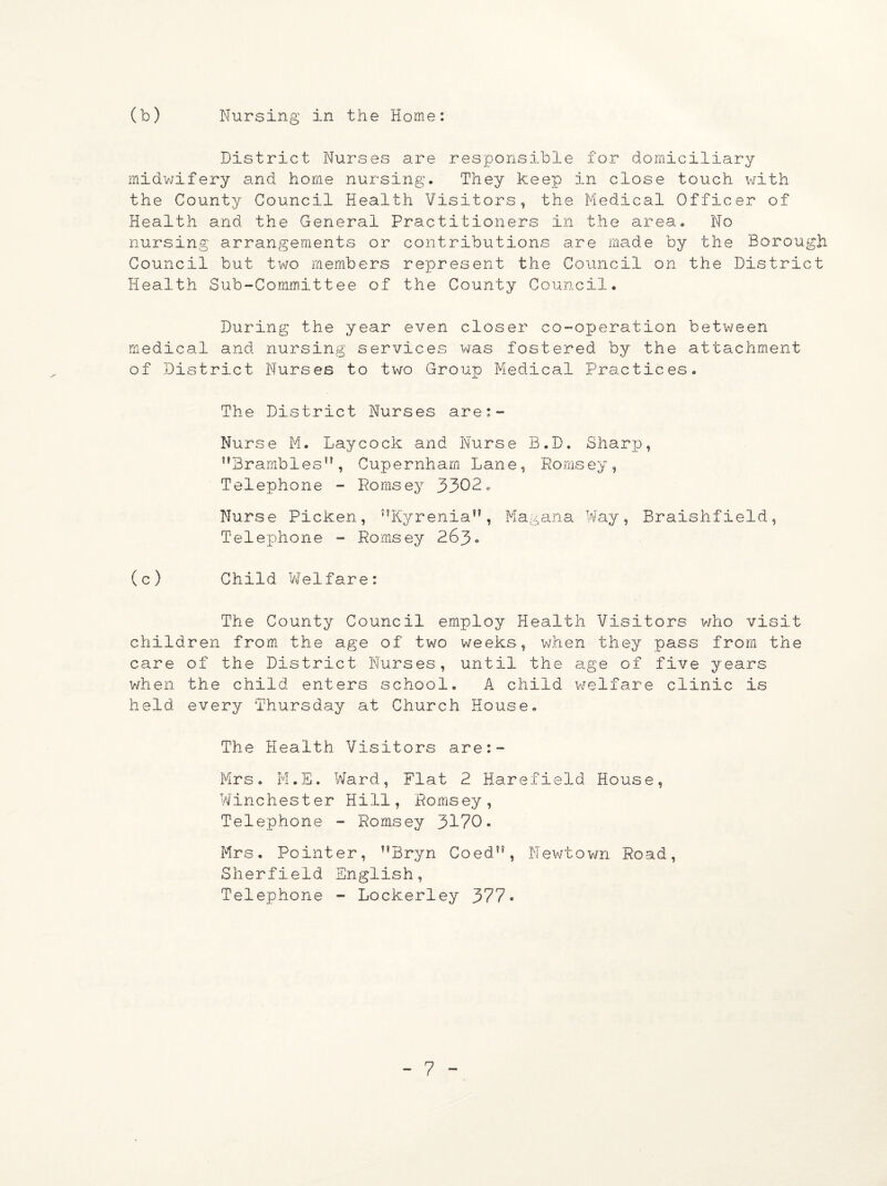 (b) Nursing in the Home: District Nurses are responsible for domiciliary midwifery and home nursing. They keep in close touch with the County Council Health Visitors, the Medical Officer of Health and the General Practitioners in the area. No nursing arrangements or contributions are made by the Borough Council but two members represent the Council on the District Health Sub-Committee of the County Council. During the year even closer co-operation between medical and nursing services was fostered by the attachment of District Nurses to two Group Medical Practices. The District Nurses are:- Nurse M. Laycock and Nurse B.D. Sharp, Brambles, Cupernham Lane, Romsey, Telephone - Romsey 3302. Nurse Picken, Kyrenia, Magana Way, Braishfield, Telephone - Romsey 263° (c) Child Welfare: The County Council employ Health Visitors who visit children from the age of two weeks, when they pass from the care of the District Nurses, until the age of five years when the child enters school. A child welfare clinic is held every Thursday at Church House. The Health Visitors are:- Mrs. M.E. Ward, Flat 2 Harefield House, Winchester Hill, Romsey, Telephone - Romsey 3170. Mrs. Pointer, Bryn Coed”, Newtown Road, Sherfield English, Telephone - Lockerley 377•