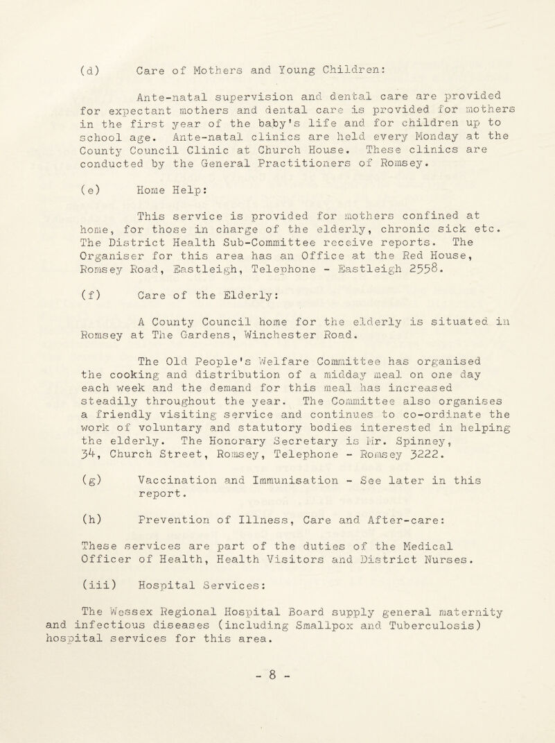 (d) Care of Mothers and Young Children: Ante-natal supervision and dental care are provided for expectant mothers and dental care is provided for mothers in the first year of the baby's life and for children up to school age. Ante-natal clinics are held every Monday at the County Council Clinic at Church House. These clinics are conducted by the General Practitioners of Romsey. (e) Home Help: This service is provided for mothers confined at home, for those in charge of the elderly, chronic sick etc. The District Health Sub-Committee receive reports. The Organiser for this area has an Office at the Red House, Romsey Road, Eastleigh, Telephone - Eastleigh 2558. (f) Care of the Elderly: A County Council home for the elderly is situated in Romsey at The Gardens, Winchester Road. The Old People's Welfare Committee has organised the cooking and distribution of a midday meal on one day each week and the demand for this meal has increased steadily throughout the year. The Committee also organises a friendly visiting service and continues to co-ordinate the work of voluntary and statutory bodies interested in helping the elderly. The Honorary Secretary is Mr. Spinney, 3^, Church Street, Romsey, Telephone - Romsey 3222. (g) Vaccination and Immunisation - See later in this report. (h) Prevention of Illness, Care and After-care: These services are part of the duties of the Medical Officer of Health, Health Visitors and District Nurses. (iii) Hospital Services: The Wessex Regional Hospital Board supply general maternity and infectious diseases (including Smallpox and Tuberculosis) hospital services for this area.