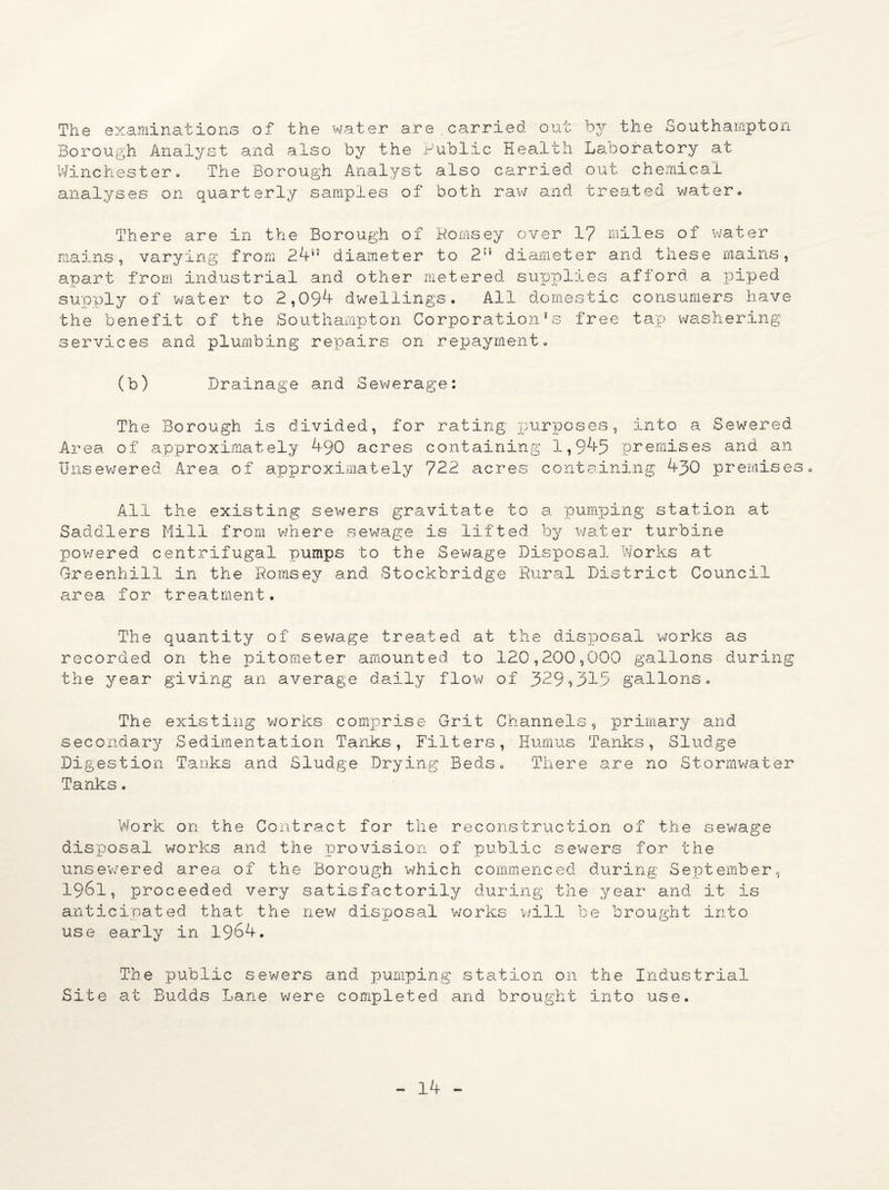 The examinations of the water are . carried out by the Southampton Borough Analyst and also by the Public Health Laboratory at Winchestero The Borough Analyst also carried out chemical analyses on quarterly samples of both raw and treated water. There are in the Borough of Romsey over 1? miles of water mains, varying from 24r'’ diameter to 2 diameter and these mains, apart from industrial and other metered supplies afford a piped supply of water to 2,094 dwellings. All domestic consumers have the benefit of the Southampton Corporation's free tap washering services and plumbing repairs on repayment. (b) Drainage and Sewerage: The Borough is divided, for rating x:u^P°ses, into a Sewered Area of approximately 490 acres containing 1,945 premises and an Unsewered Area of approximately 722 acres containing 430 premises. All the existing sewers gravitate to a pumping station at Saddlers Mill from where sewage is lifted by water turbine powered centrifugal pumps to the Sewage Disposal Works at Greenhill in the Romsey and Stockbridge Rural District Council area for treatment. The quantity of sewage treated at the disposal works as recorded on the pitometer amounted to 120,200,000 gallons during the year giving an average daily flow of 329?315 gallons. The existing works comprise Grit Channels, primary and secondary Sedimentation Tanks, Filters, Humus Tanks, Sludge Digestion Tanks and Sludge Drying Beds. There are no Stormwater Tanks. Work on the Contract for the reconstruction of the sewage disposal works and the provision of public sewers for the unsewered area of the Borough which commenced during September, 1961, proceeded very satisfactorily during the year and it is anticipated that the new disposal works will be brought into use early in 1964. The public sewers and pumping station on the Industrial Site at Budds Lane were completed and brought into use.