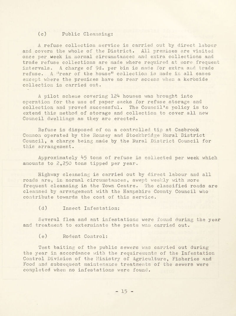 (c) Public Cleansing: A refuse collection service is carried out by direct labour and covers the whole of the District. All premises are visited once per week in normal circumstances and extra collections and trade refuse collections are made where required at more frequent intervals. A charge of 9d. per bin is made for extra and trade refuse. A ‘’rear of the house” collection is made in all cases except where the premises have no rear access when a kerbside collection is carried out. A pilot scheme covering 12k houses was brought into operation for the use of paper sacks for refuse storage and collection and proved successful. The Council’s policy is to extend this method of storage and collection to cover all new Council dwellings as they are erected. Refuse is disposed of on a controlled tip at Casbrook Common operated by the Romsey and Stockbridge Rural District Council, a charge being made by the Rural District Council for this arrangement. Approximately 45 tons of refuse is collected per week which amounts to 2,250 tons tipped per year. Highway cleansing is carried out by direct labour and all roads are, in normal circumstances, swept weekly with more frequent cleansing in the Town Centre. The classified roads are cleansed by arrangement with the Hampshire County Council who contribute tov/ards the cost of this service. (d) Insect Infestation: Several flea and ant infestations were found during the year and treatment to exterminate the pests was carried out. (e) Rodent Control: Test baiting of the public sewers was carried out during the year in accordance with the requirements of the Infestation Control Division of the Ministry of Agriculture, Fisheries and Food and subsequent maintenance treatments of the sewers were completed when no infestations were found.