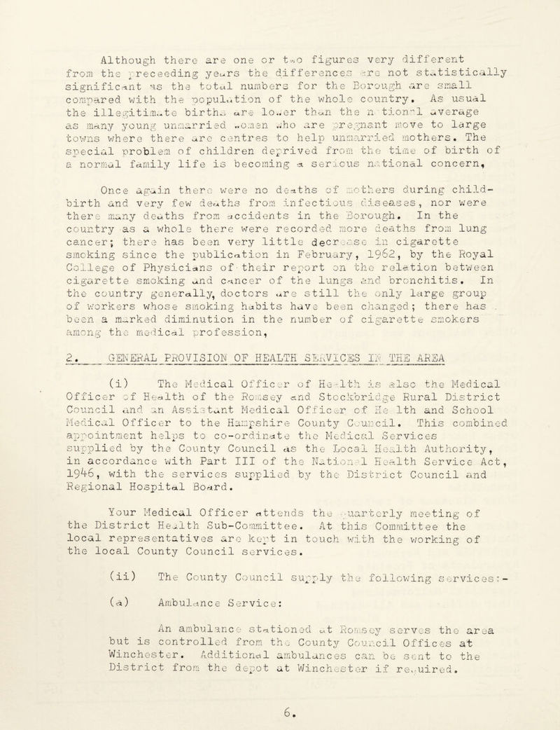 Although there from the rreceeding significant us the are one or t»o figures very different yeur8 the differences me not statistically total numbers for the Borough are small compared with the copulation of the whole country. As usual the illegitimate births «re lower than the n tionrl average as many young unmarried ..omen who are pregnant move to large towns where there are centres to help unmarried mothers• The special problem of children deprived from a normal family life is becoming a serious the time of birth of national concern, Once again there were no deaths of mothers during child¬ birth and very few deaths from infectious diseases, nor were there many deaths from accidents in the Borough. In the country as a whole there were recorded more deaths from lung cancer; there has been very little decrease in cigarette smoking since the publication in February, 1962, by the Royal College of Physicians of• their report on the relation betv/een cigarette smoking and cancer of the lungs and bronchitis. In the country generally, doctors <*re still the only large group of workers whose smoking habits have been changed; there has been a marked diminution in the number of cigarette smokers among the medical profession, w. # GENERAL PROVISION OF HEALTH SERVICES IN THE AREA (i) The Medical Officer Officer of Health of the Romsey c Council and an Assistant Medical Medical Officer to the Hampshire appointment helps to co-ordinate supplied by the County Council as in accordance with Part III of th 19^6, with the services supplied Regional Hospital Board. of He-1th is also the Medical nd Stockbridge Rural District Officer of He 1th and School County Council. This combined the Medical Services the Local Health Authority, e National Health Service Act, by the District Council and Your Medical Officer attends the quarterly meeting of the District Health Sub-Committee. At this Committee the local representatives are kept in touch with the v/orking of the local County Council services. (ii) The County Council supply the following services:- (a) Ambulance Service: An ambulance stationed at Romsey serves the area but is controlled from the County Council Offices at Winchester. Additional ambulances can be sent to the District from the depot at Winchester if required.