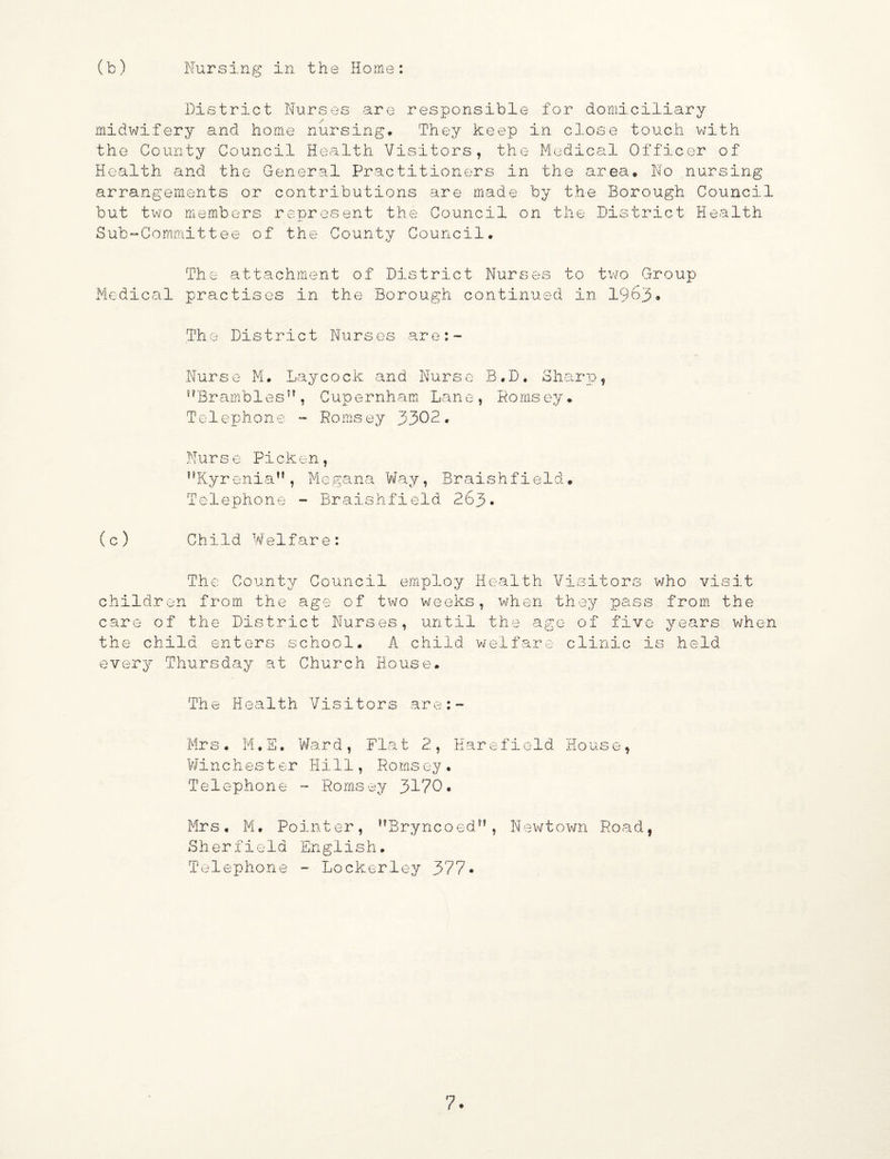 District Nurses are responsible for domiciliary midwifery and home nursing. They keep in close touch with the County Council Health Visitors, the Medical Officer of Health and the General Practitioners in the area. No nursing arrangements or contributions are made by the Borough Council but two members represent the Council on the District Health Sub-Committee of the County Council. The attachment of District Nurses to two Group Medical practises in the Borough continued in 1963* The District Nurses are:- Nurse M. Lay cock, and Nurse B.D. Sharp, s?Brambles5?, Cupernham Lane, Pomsey. Telephone - Ro msey 3302. Nurse Picken, ,?Ryreniau, Megana Way, Braishfield. Telephone - Braishfield 263. (c) Child Welfare: The County Council employ Health Visitors who visit children from, the age of two weeks, when they pass from the care of the District Nurses, until the age of five years when the child enters school. A child welfare clinic is held every Thursday at Church House# The Health Visitors are:- Mr s. M.E. Ward, Fla t 2, Earefield Ho us e, Winchester Hill, Hornsey. Telephone - Romsey 3170. Mrs. M. Pointer, ,?Bryncoed?? , Newtown Road, Sherfield English. Telephone - Lockerley 377• 7*
